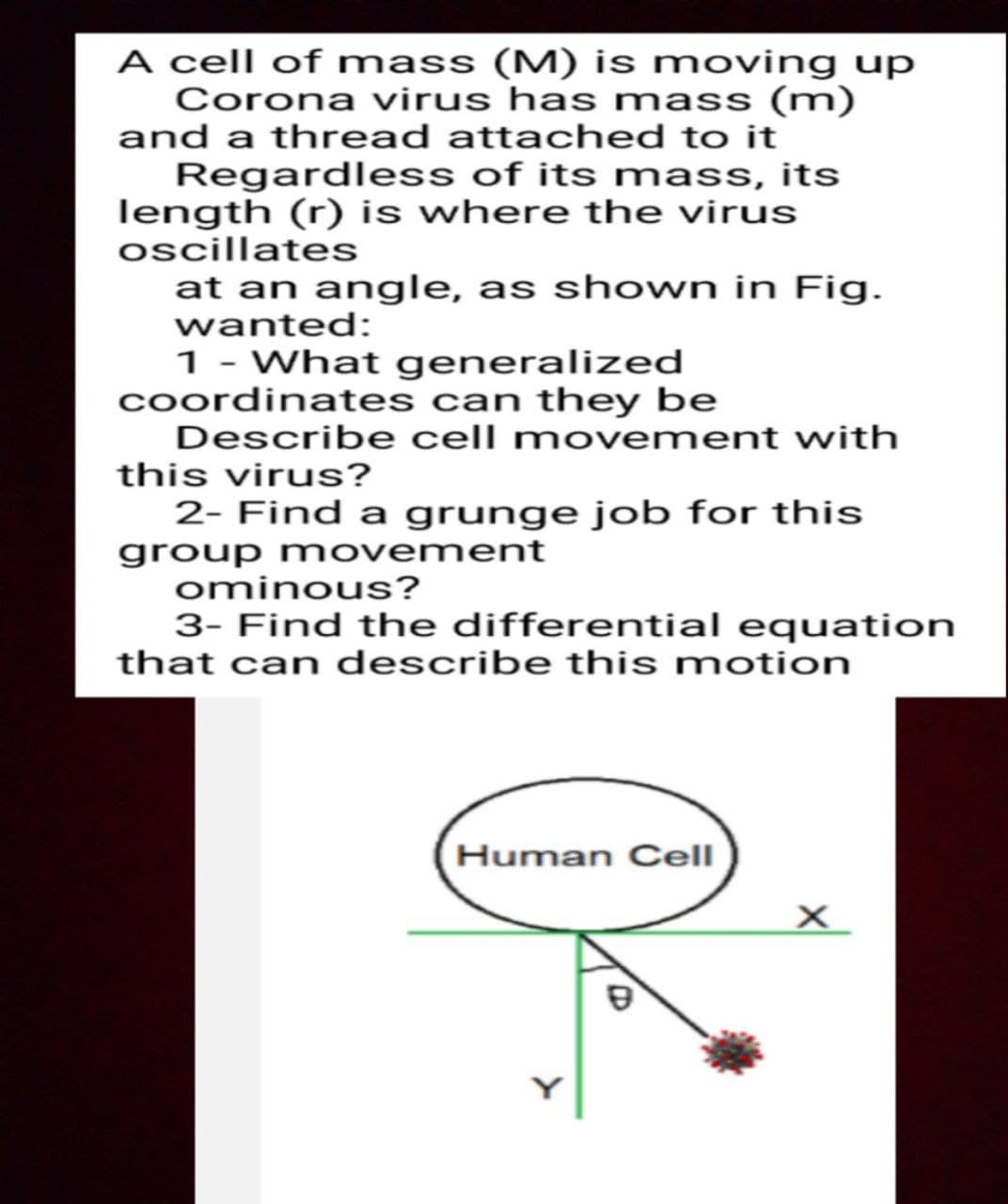 A cell of mass (M) is moving up
Corona virus has mass (m)
and a thread attached to it
Regardless of its mass, its
length (r) is where the virus
oscillates
at an angle, as shown in Fig.
wanted:
1- What generalized
coordinates can they be
Describe cell movement with
this virus?
2- Find a grunge job for this
group movement
ominous?
3- Find the differential equation
that can describe this motion
Human Cell
