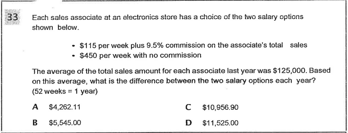 33
Each sales associate at an electronics store has a choice of the two salary options
shown below.
$115 per week plus 9.5% commission on the associate's total sales
• $450 per week with no commission
The average of the total sales amount for each associate last year was $125,000. Based
on this average, what is the difference between the two salary options each year?
(52 weeks = 1 year)
А
$4,262.11
C
$10,956.90
В
$5,545.00
D
$11,525.00
