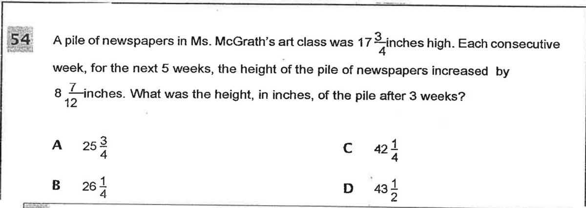 54
A pile of newspapers in Ms. McGrath's art class was 17 inches high. Each consecutive
week, for the next 5 weeks, the height of the pile of newspapers increased by
8
inches. What was the height, in inches, of the pile after 3 weeks?
12
25 3
4
C 424
A
26
D 43
B
D
1/4
