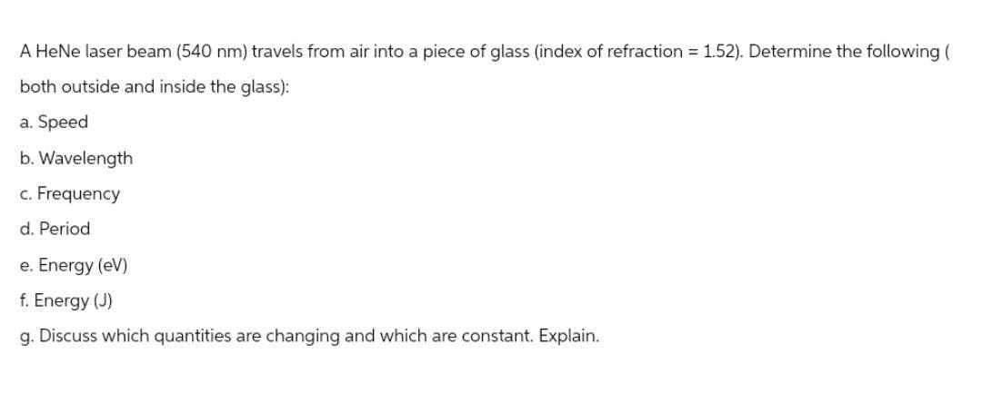 A HeNe laser beam (540 nm) travels from air into a piece of glass (index of refraction = 1.52). Determine the following (
both outside and inside the glass):
a. Speed
b. Wavelength
c. Frequency
d. Period
e. Energy (eV)
f. Energy (J)
g. Discuss which quantities are changing and which are constant. Explain.