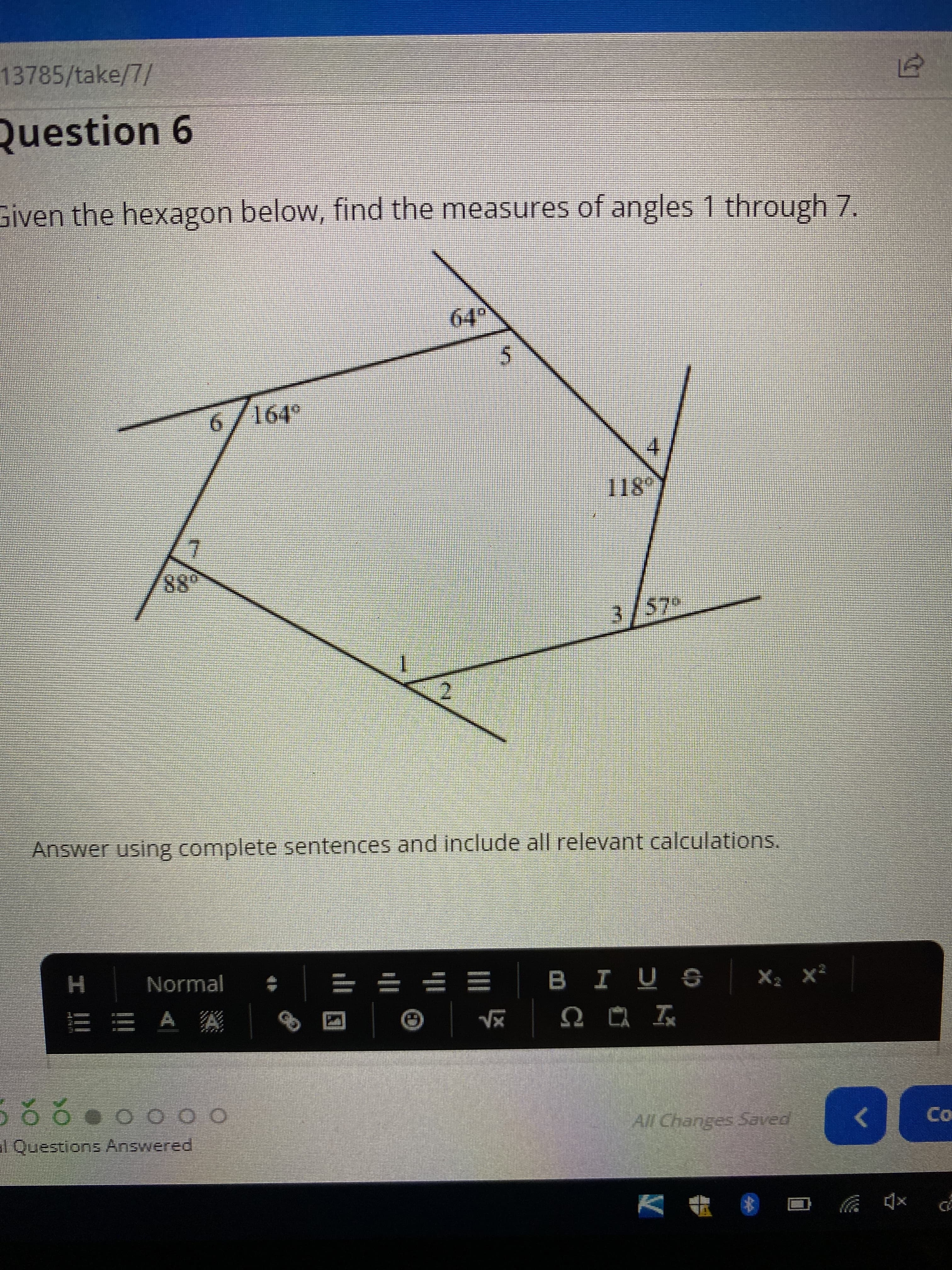 13785/take/7/
Question 6
Given the hexagon below, find the measures of angles 1 through 7.
Answer using complete sentences and include all relevant calculations.
H.
三市 A 猴
I Questions Answered
Normal
一
28
4.
18°
2.
3/57°
= = = =
外
OO OO
sñ I 8
All Changes Saved
Co
