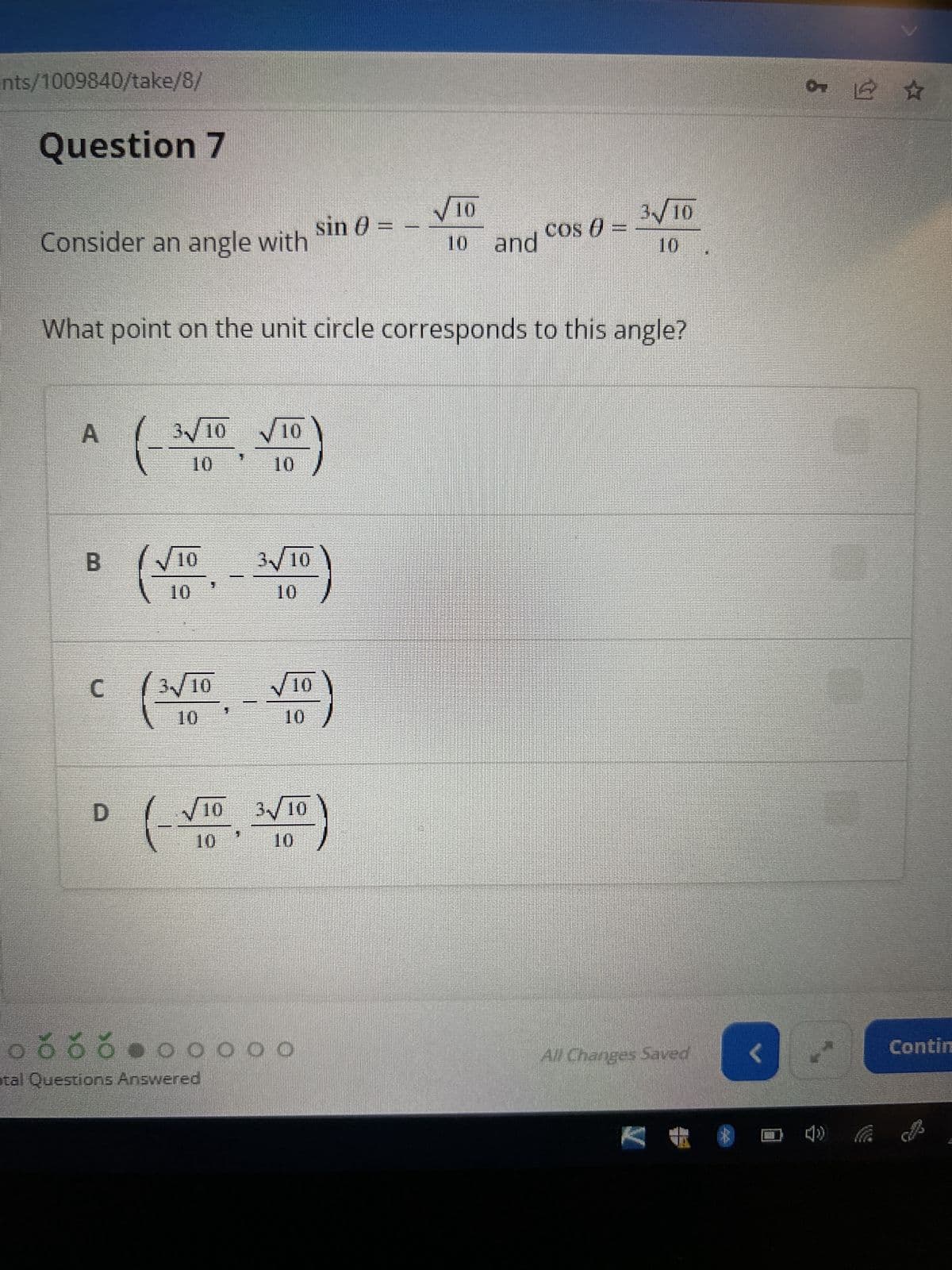 nts/1009840/take/8/
Question 7
Consider an angle with
A
B
C
D
3√10
What point on the unit circle corresponds to this angle?
√10
0
3√10
10
(
√10
10
10
3√10
10
√10
10
√10 3√10
10
sin () =
00000
ooooooooo
otal Questions Answered
-
√10
10 and
COS ()
3√10
All Changes Saved
<
5
07 © ☆
Vertel
Contin