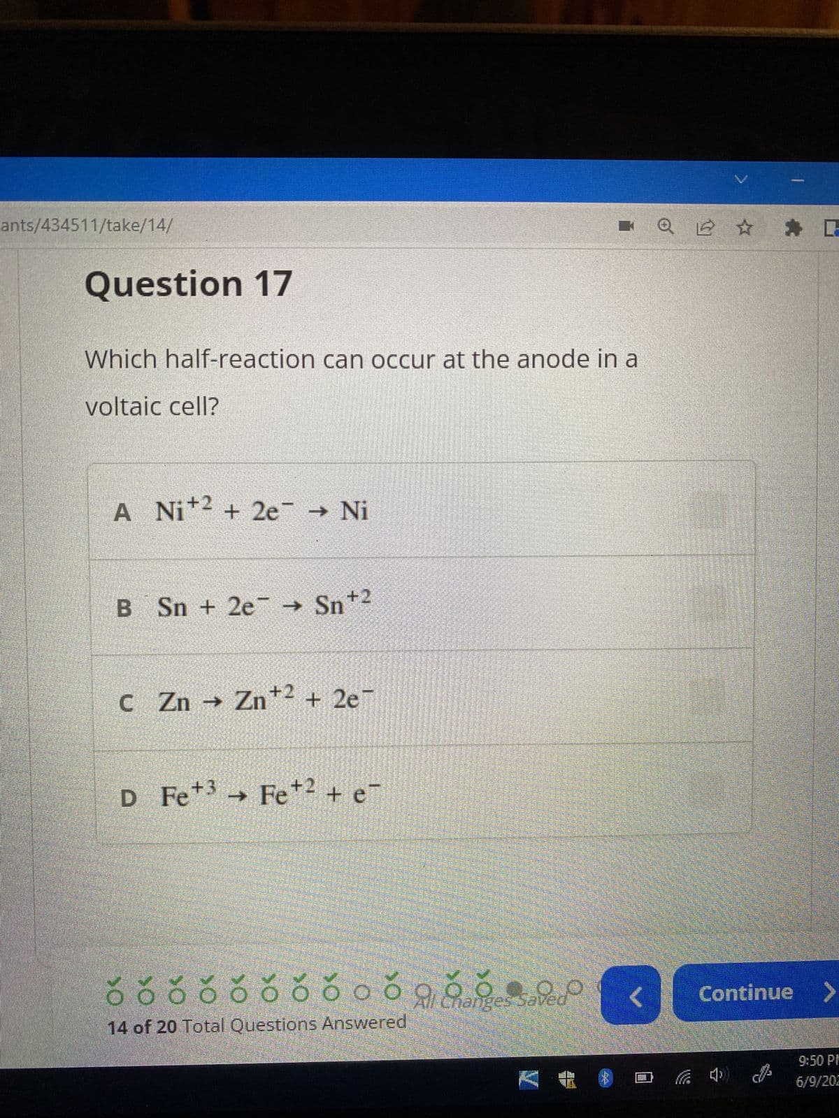 ants/434511/take/14/
Question 17
Which half-reaction can occur at the anode in a
voltaic cell?
A Ni+2 +2e → Ni
B Sn + 2e → Sn+2
C Zn → Zn +2 +2e7
→
D Fe +3 Fe +2 + e¯
✓✓✓✓✓.
000000000099
Changes saved
14 of 20 Total Questions Answered
YO
Q ✰ ✰ G
D
P
Continue >
9:50 PM
6/9/202