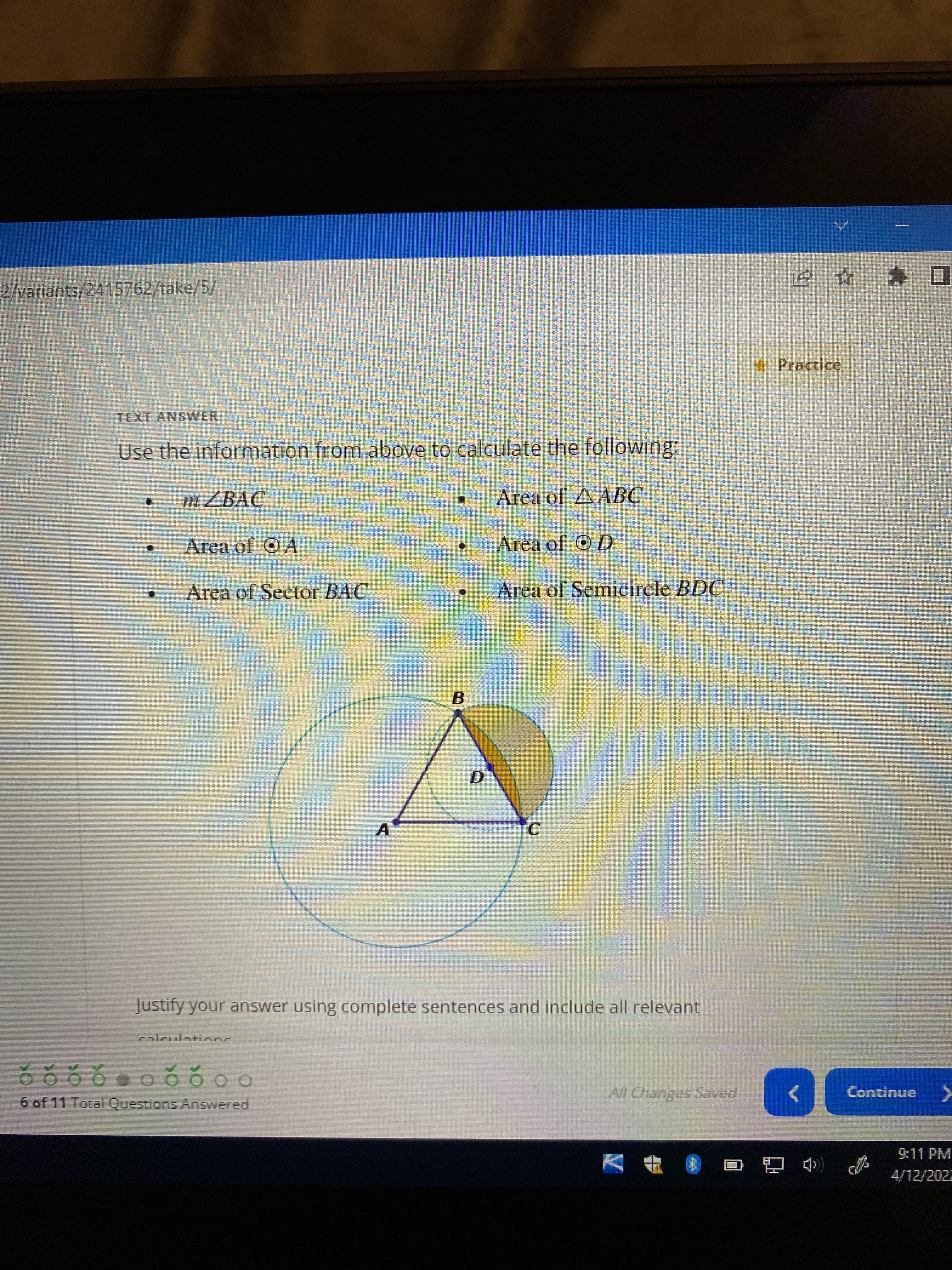 C.
2/variants/2415762/take/5/
E☆ * ロ
* Practice
TEXT ANSWER
Use the information from above to calculate the following:
m ZBAC
Area of AABC
Area of O A
Area of OD
Area of Sector BAC
Area of Semicircle BDC
B.
A.
Justify your answer using complete sentences and include all relevant
calculationc
6 of 11 Total Questions Answered
All Changes Saved
Continue
<>
9:11 PM
4/12/2022
