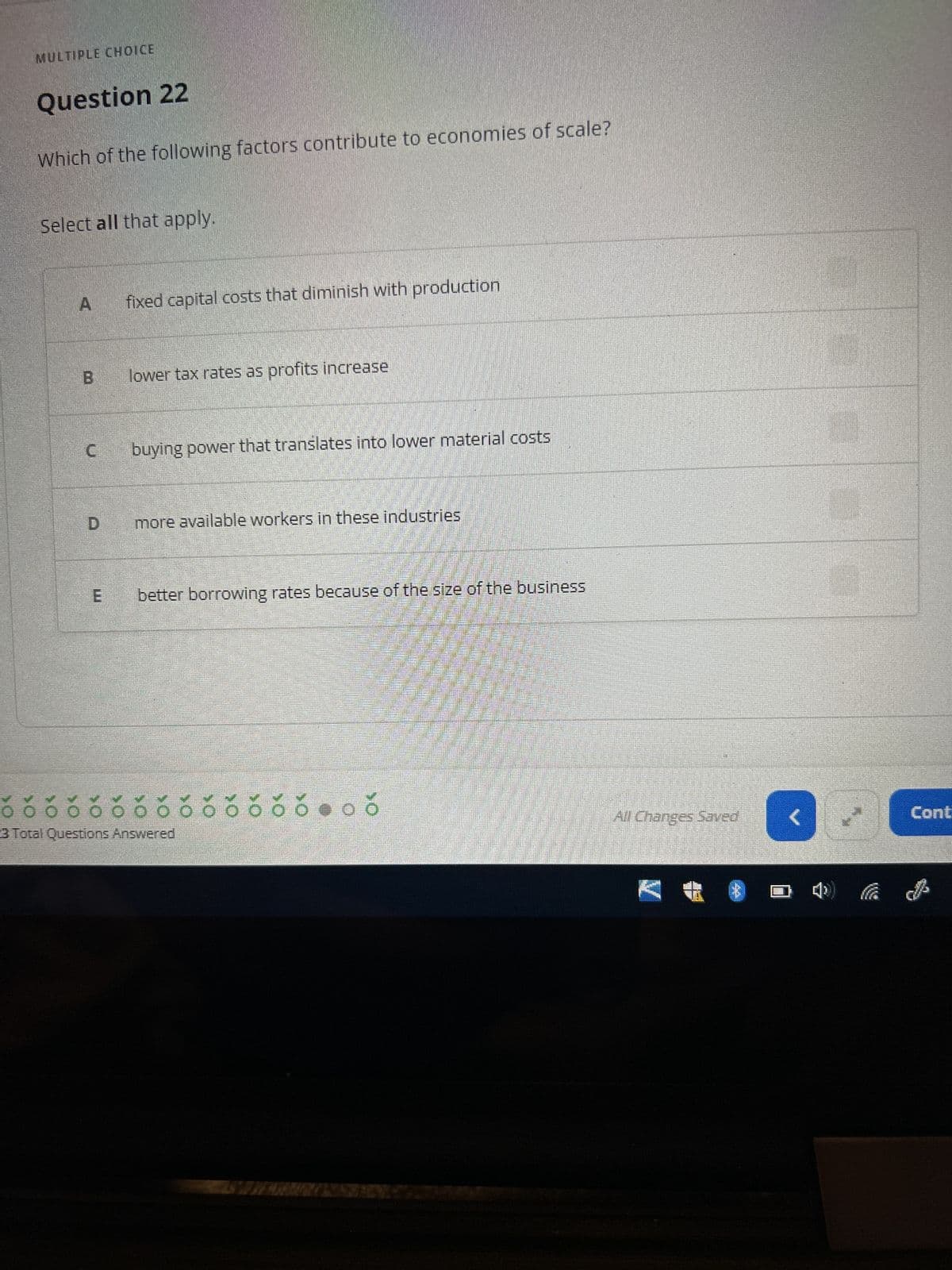 MULTIPLE CHOICE
Question 22
Which of the following factors contribute to economies of scale?
Select all that apply.
A
B
C
D
fixed capital costs that diminish with production
lower tax rates as profits increase
buying power that translates into lower material costs
more available workers in these industries
better borrowing rates because of the size of the business
ỏ ó 00
O
3 Total Questions Answered
66000
All Changes Saved
A
Cont
&