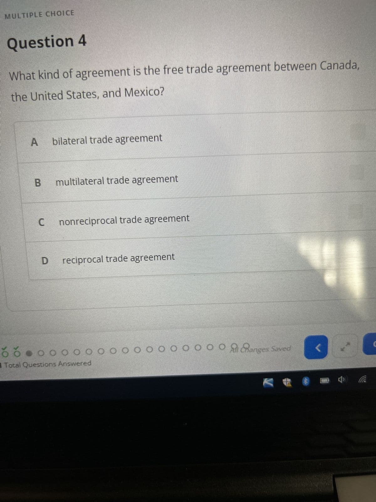 MULTIPLE CHOICE
Question 4
What kind of agreement is the free trade agreement between Canada,
the United States, and Mexico?
A
B multilateral trade agreement
C
bilateral trade agreement
D
nonreciprocal trade agreement
reciprocal trade agreement
ŏ Ó 0 0 0 0 0 0 0 0 0 0 0 0 0 0 0
ooooooAanges Saved
Total Questions Answered