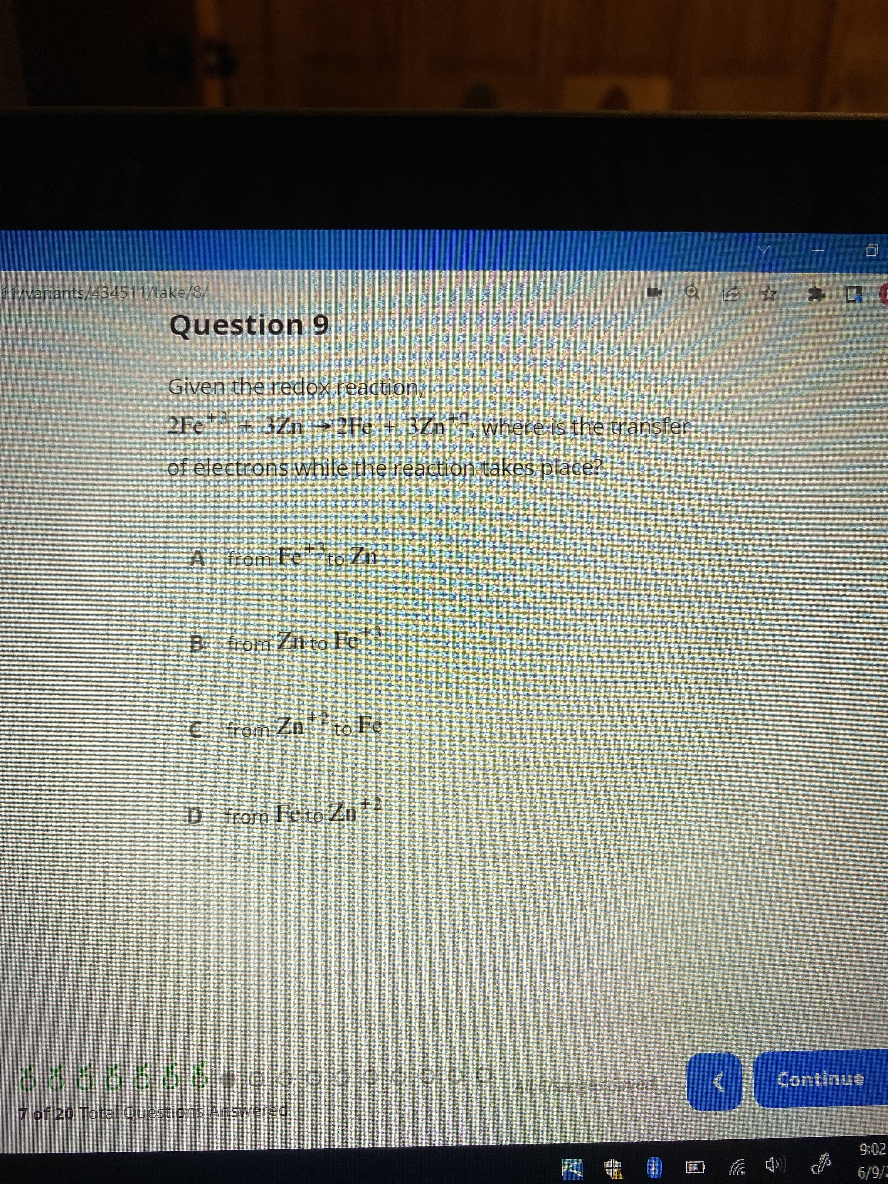 11/variants/434511/take/8/
artizan
Question 9
Given the redox reaction,
F
2Fe +3+3Zn →2Fe + 3Zn+2, where is the transfer
of electrons while the reaction takes place?
COMPARANAEN
A from Feto Zn
4
B from Zn to Fe +3
C from Zn² to Fe
D from Fe to Zn +²
555555.000000000
ő ő ő ŏ ŏ Ŏ ŏ •oooooo000 All Changes Saved
7 of 20 Total Questions Answered
KARTITAE
HAYATAMENTO PAN
Sma
per pa
pos
Dann kann man das Seman
PR
Se pa pag
PR
Pen
S
S
S
S
L
A
QE D
<
Continue
(
6/9/2