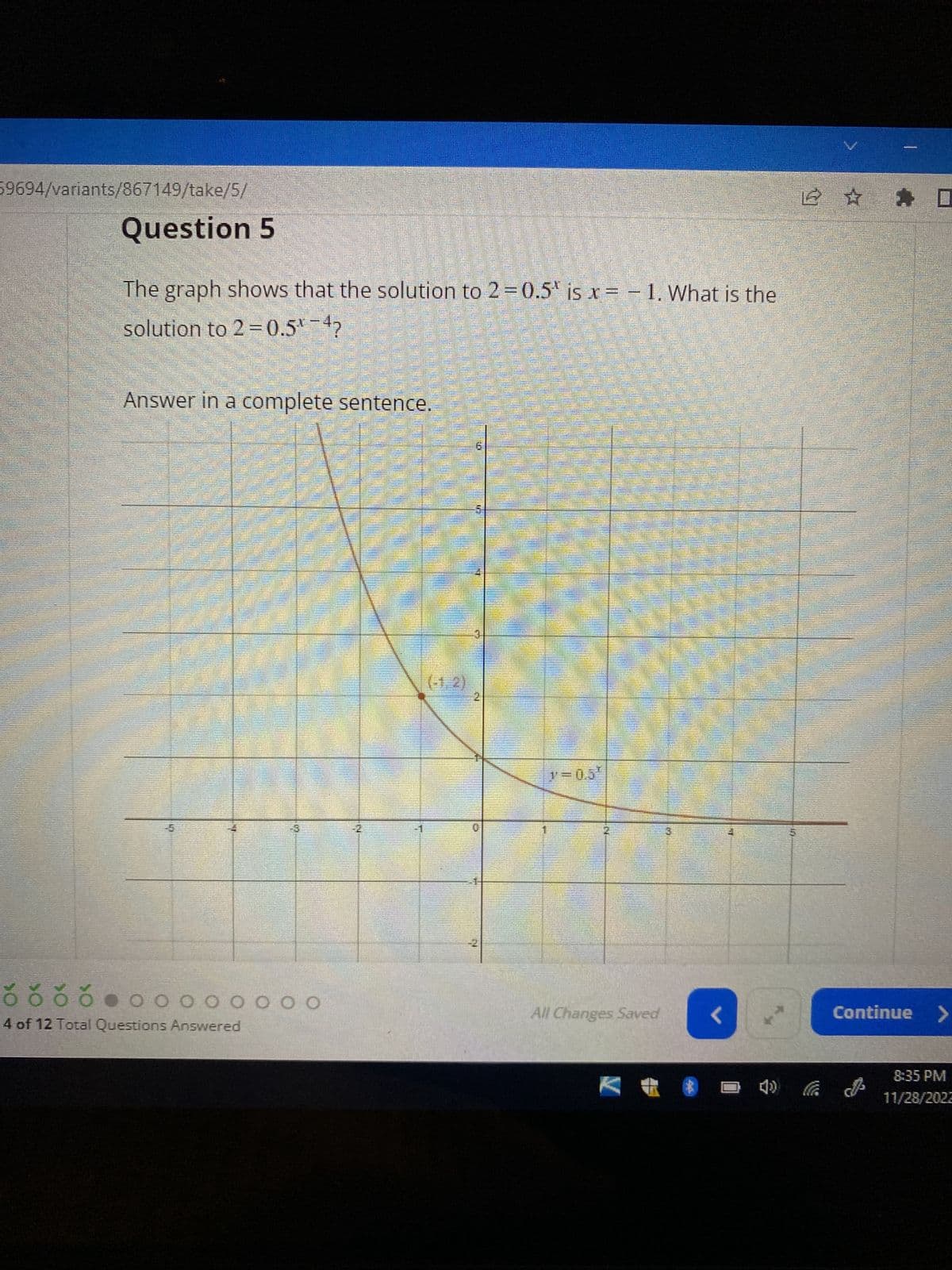 59694/variants/867149/take/5/
Question 5
The graph shows that the solution to 2=0.5" is x= -1. What is the
solution to 2 = 0.5% -4?
Answer in a complete sentence.
2 200 S
ŏ čŏ ő
4 of 12 Total Questions Answered
0 0 0 0 0 0 0 0
21
15
INN
>=0.5′
All Changes Saved
V
<
2 ✰ ✰
4) (
Continue >
8:35 PM
11/28/2022