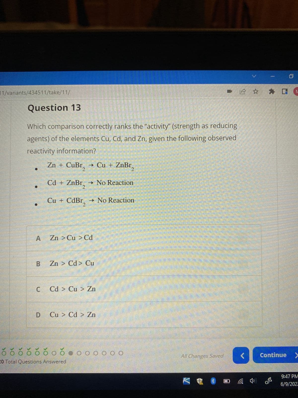 1/variants/434511/take/11/
ő ő ó ó ó ó o o
20 Total Questions Answered
Question 13
Which comparison correctly ranks the "activity" (strength as reducing
agents) of the elements Cu, Cd, and Zn, given the following observed
reactivity information?
Zn + CuBr₂ → Cu + ZnBr₂
Cd + ZnBr → No Reaction
Cu + CdBr→ No Reaction
2
A Zn > Cu > Cd
B
Zn > Cd> Cu
C Cd > Cu > Zn
D Cu > Cd > Zn
0 0 0
0
ŏ o o o o o o o o o
<
ਗੱਲਬਾਤ
- 2 ✰ ✰
All Changes Saved
I
Continue >
9:47 PM
6/9/2023