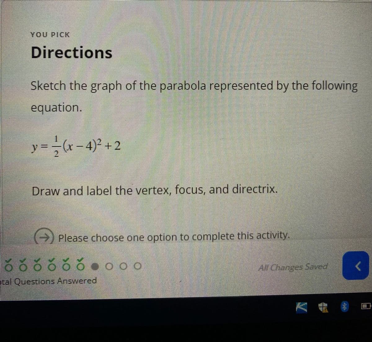 YOU PICK
Directions
Sketch the graph of the parabola represented by the following
equation.
y= −(x−4)² +2
2
Draw and label the vertex, focus, and directrix.
Please choose one option to complete this activity.
556560000
Stal Questions Answered
All Changes Saved