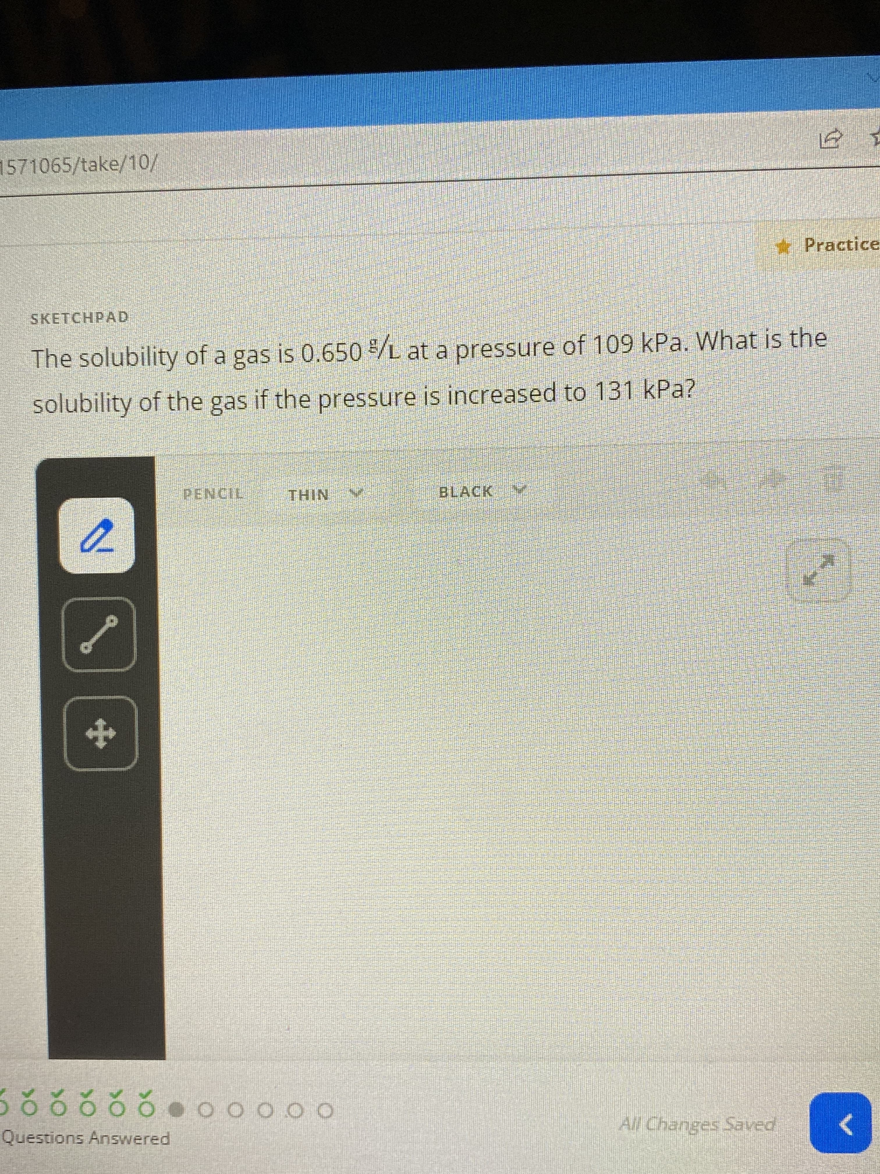 571065/take/10/
* Practice
SKETCHPAD
The solubility of a gas is 0.650 /L at a pressure of 109 kPa. What is the
solubility of the gas if the pressure is increased to 131 kPa?
PENCIL
THIN
BLACK
Questions Answered
ం 0000 0 రర్థర్లల్ల
All Changes Saved
>
