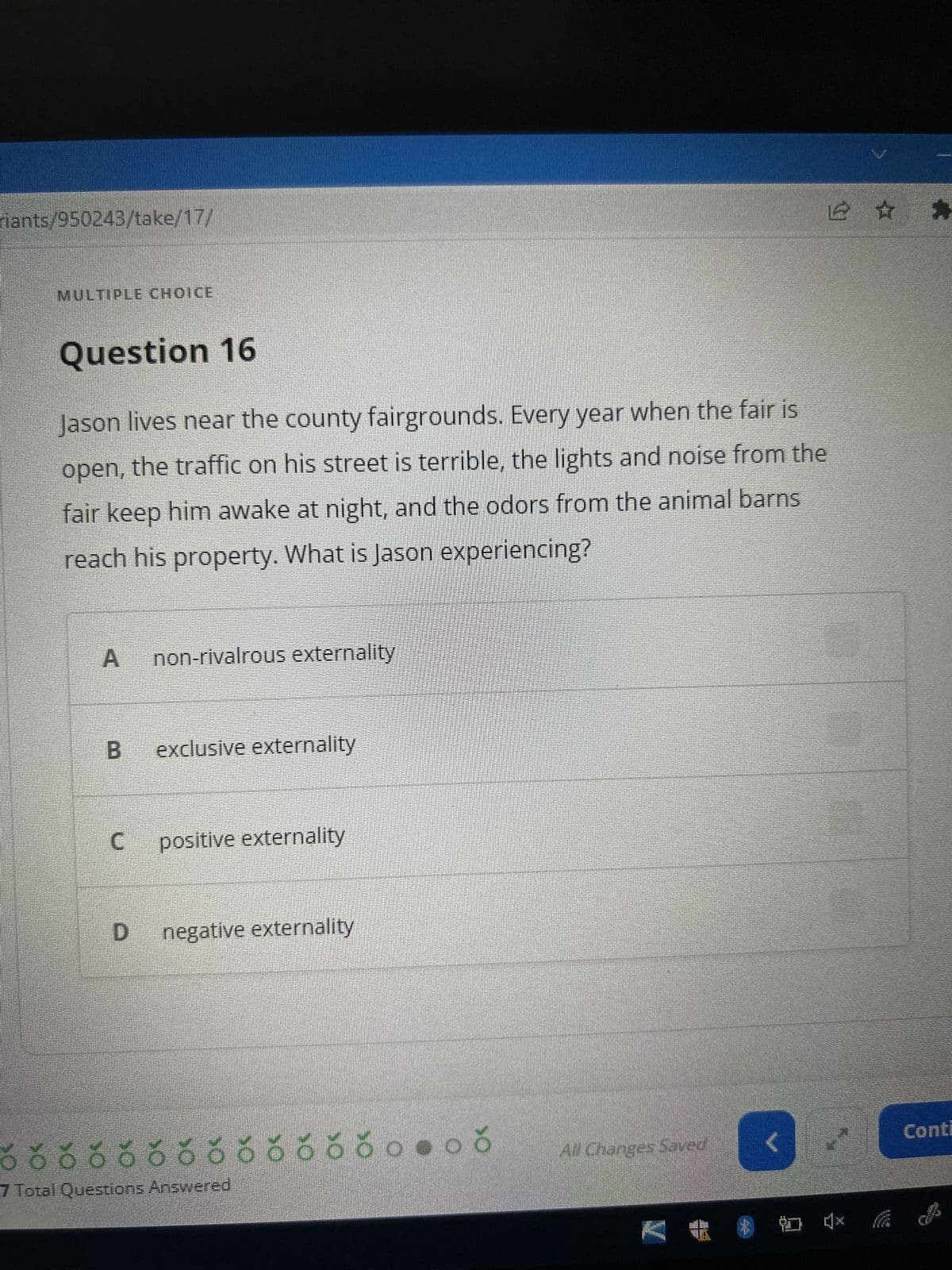riants/950243/take/17/
MULTIPLE CHOICE
Question 16
Jason lives near the county fairgrounds. Every year when the fair is
open, the traffic on his street is terrible, the lights and noise from the
fair keep him awake at night, and the odors from the animal barns
reach his property. What is Jason experiencing?
A
B
C
non-rivalrous externality.
exclusive externality
positive externality
D negative externality
555555558.
రరరరరరరరరరరరరం-ర
7 Total Questions Answered
All Changes Saved
<
@ ☆ ☆
*@***
Conti