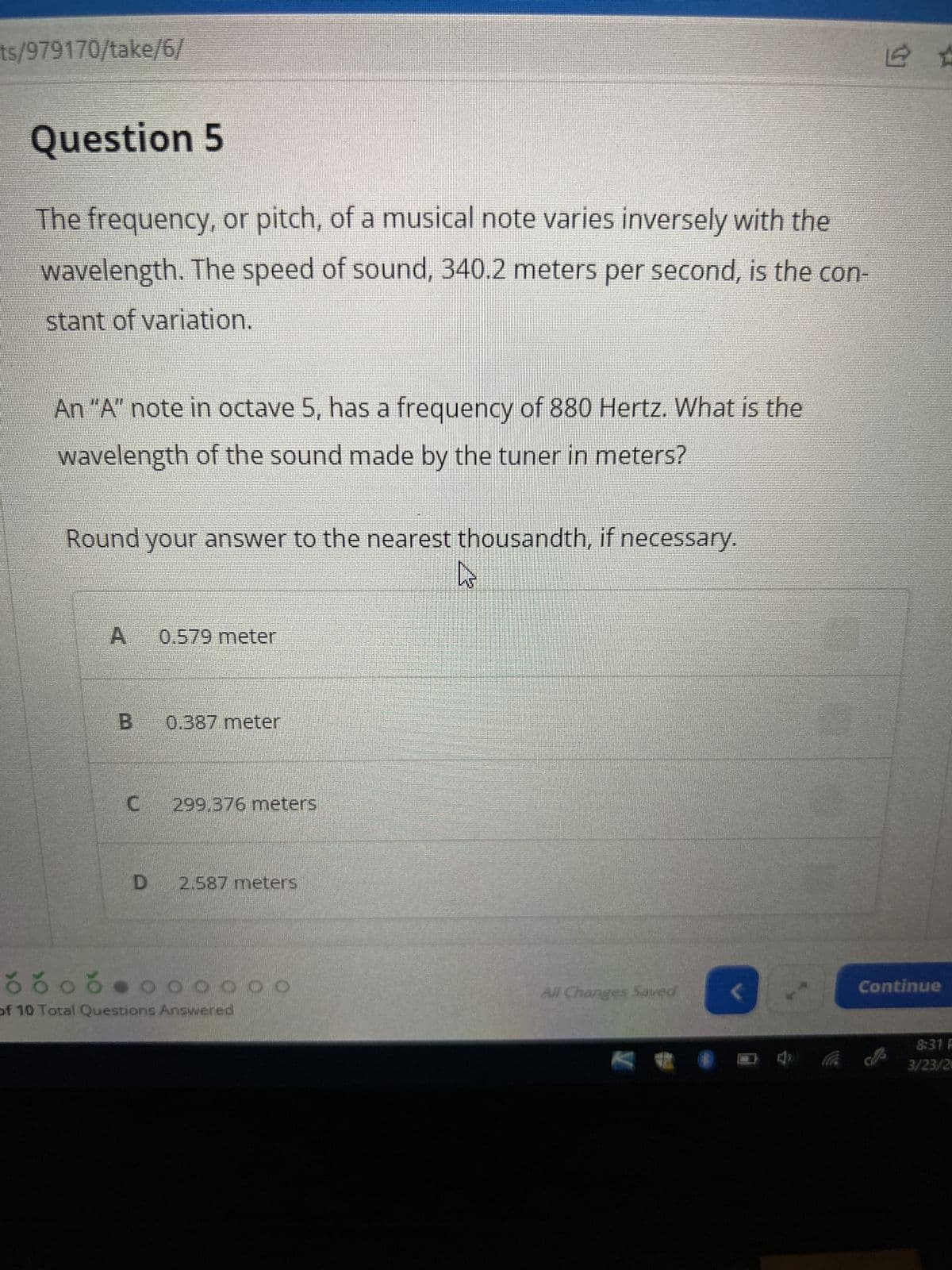 ts/979170/take/6/
Question 5
The frequency, or pitch, of a musical note varies inversely with the
wavelength. The speed of sound, 340.2 meters per second, is the con-
stant of variation.
An "A" note in octave 5, has a frequency of 880 Hertz. What is the
wavelength of the sound made by the tuner in meters?
Round your answer to the nearest thousandth, if necessary.
A 0.579 meter
B
0.387 meter
C 299,376 meters
D 2.587 meters
õ õ öð ● ¤ ¤ 0 0 0 0
of 10 Total Questions Answered
hs
All Changes Saved
V
<
Continue
8:31 F
3/23/2