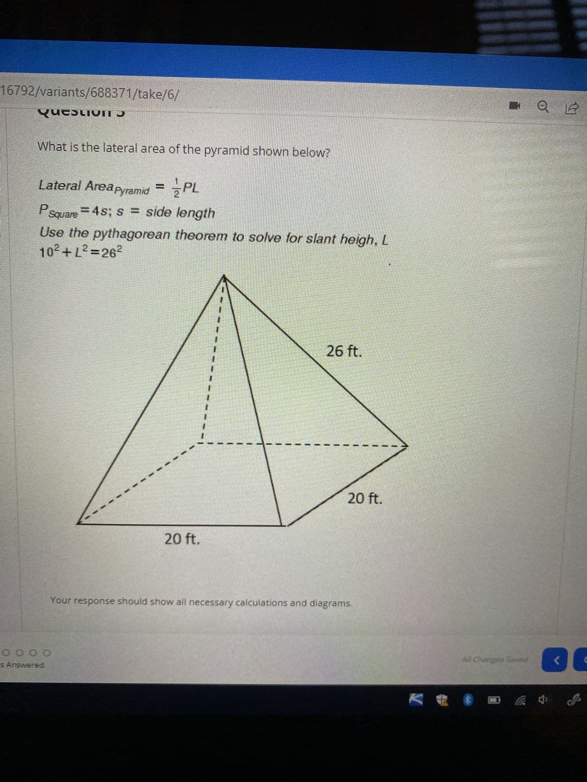 ### Question 5

**What is the lateral area of the pyramid shown below?**

#### Lateral Area of a Pyramid:

\[ \text{Lateral Area}_{\text{Pyramid}} = \frac{1}{2} PL \]

- \( P_{\text{square}} = 4s \); \( s \) = side length

#### Use the Pythagorean theorem to solve for slant height, \( L \):

\[ 10^2 + L^2 = 26^2 \]

#### Diagram Details:

- The figure is a square pyramid with a square base.
- The side length of the base, \( s \), is 20 ft.
- The vertical height from the base to the apex is 20 ft.
- The slant height, \( L \), is a diagonal distance from the middle of one side of the base to the apex, forming a right-angled triangle with half of the base side (10 ft) and the vertical height (20 ft).

Your response should show all necessary calculations and diagrams.