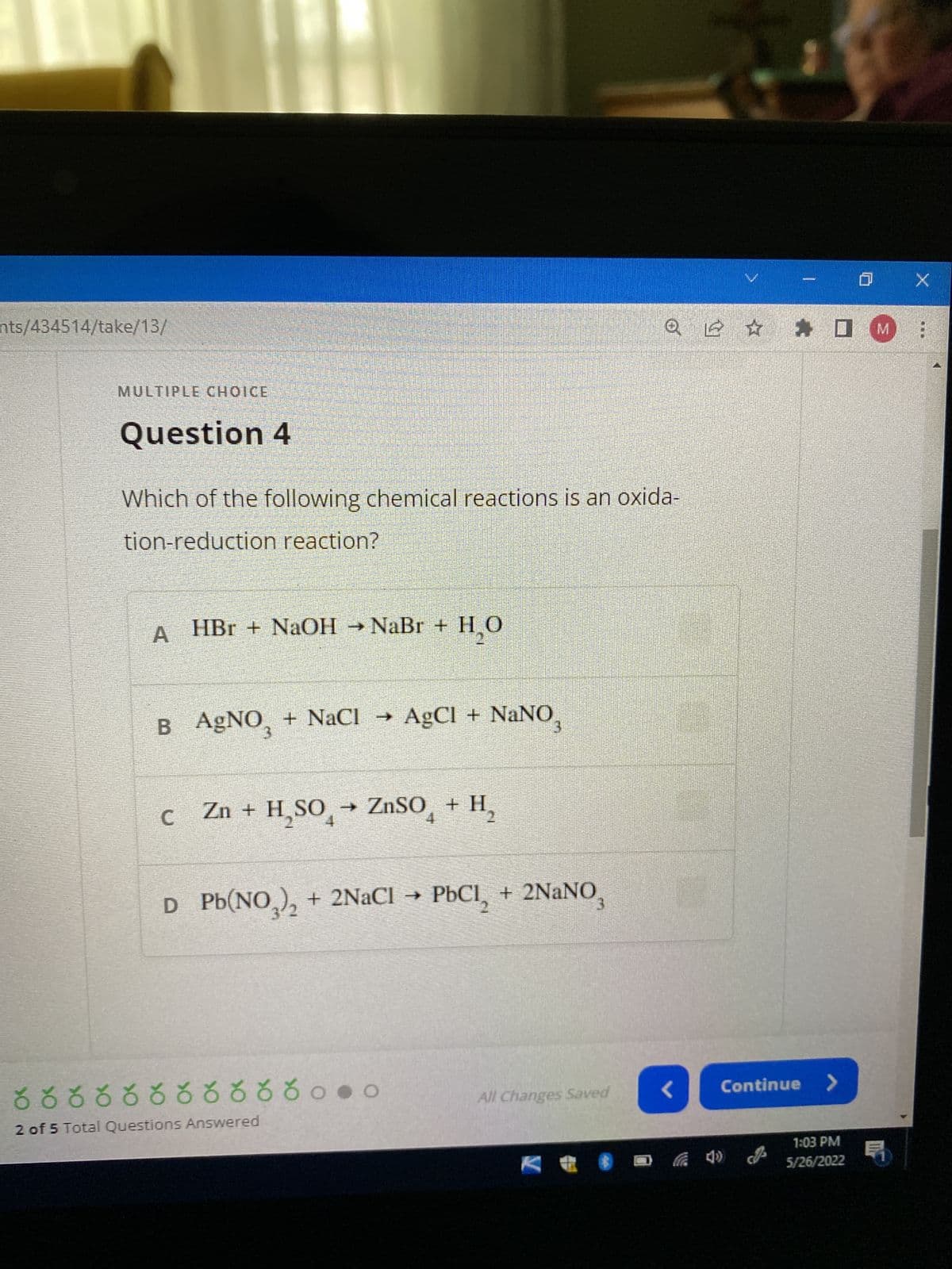 nts/434514/take/13/
MULTIPLE CHOICE
Question 4
Which of the following chemical reactions is an oxida-
tion-reduction reaction?
AHBr + NaOH → NaBr +H,O
2
B AgNO₂ + NaCl → AgCl + NaNO
С
C Zn + H₂SO → ZnSO4 + H₂
D Pb(NO3)₂ + 2NaCl → PbCl₂ + 2NaNO
All Changes Saved
రరరరరరరరరరరం..
2 of 5 Total Questions Answered
Q ≤ ✰ ✰ □ M
<
IX
Continue >
1:03 PM
5/26/2022