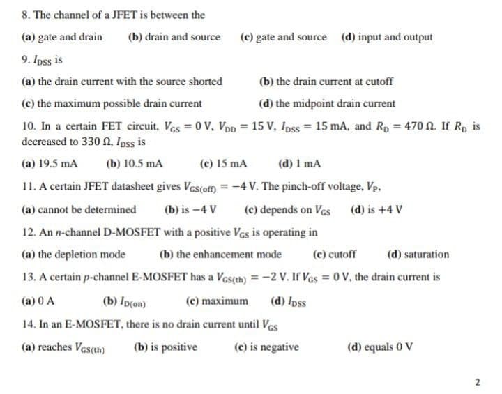 8. The channel of a JFET is between the
(a) gate and drain
(b) drain and source (c) gate and source (d) input and output
9. Ipss is
(a) the drain current with the source shorted
(b) the drain current at cutoff
(c) the maximum possible drain current
(d) the midpoint drain current
10. In a certain FET circuit, Ves = 0 V. VDp = 15 V, Ipss = 15 mA, and Rp = 470 N. If Rp is
decreased to 330 n, Ipss is
(a) 19.5 mA
(b) 10.5 mA
(c) 15 mA
(d) 1 mA
11. A certain JFET datasheet gives Vcs(ofm = -4 V. The pinch-off voltage, Vp.
%3D
(a) cannot be determined
(b) is -4 V
(c) depends on Vas (d) is +4 V
12. An n-channel D-MOSFET with a positive Ves is operating in
(a) the depletion mode
(b) the enhancement mode
(c) cutoff
(d) saturation
13. A certain p-channel E-MOSFET has a Vas(th) = -2 V. If Ves = 0 V, the drain current is
(a) 0 A
(b) Ip(on)
(c) maximum
(d) /pss
14. In an E-MOSFET, there is no drain current until Ves
(a) reaches Ves(th)
(b) is positive
(c) is negative
(d) equals 0 V
