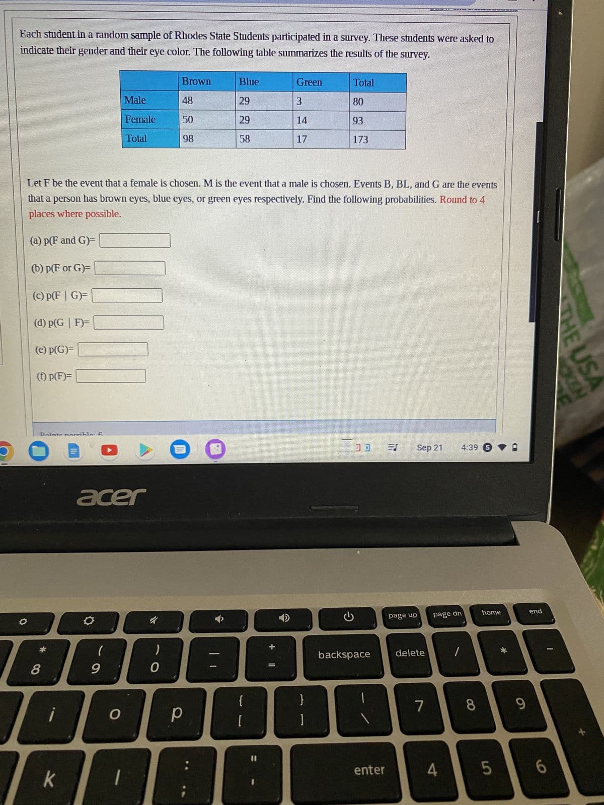 Each student in a random sample of Rhodes State Students participated in a survey. These students were asked to
indicate their gender and their eye color. The following table summarizes the results of the survey.
(c) p(FG)=
(d) p(G|F)=
(e) p(G)=
(1) p(F)=
Dointe norrible: 6
8
¡
к
events
Let F be the event that a female is chosen. M is the event that a male is chosen. Events B, BL, and G are
that a person has brown eyes, blue eyes, or green eyes respectively. Find the following probabilities. Round to 4
places where possible.
(a) p(F and G)=
(b) p(F or G)=
Ih
acer
(
Male
Female
Total
9
O
1
0
Brown
р
48
50
98
Blue
29
29
58
{
[
Green
+ 11
3
14
17
Total
80
93
173
G
30 =8
backspace
enter
page up
Sep 21 4:39 5
delete
7
page dn
I
4
8
home
5
*
THE USA
KEN
F
9
end
I
6
+