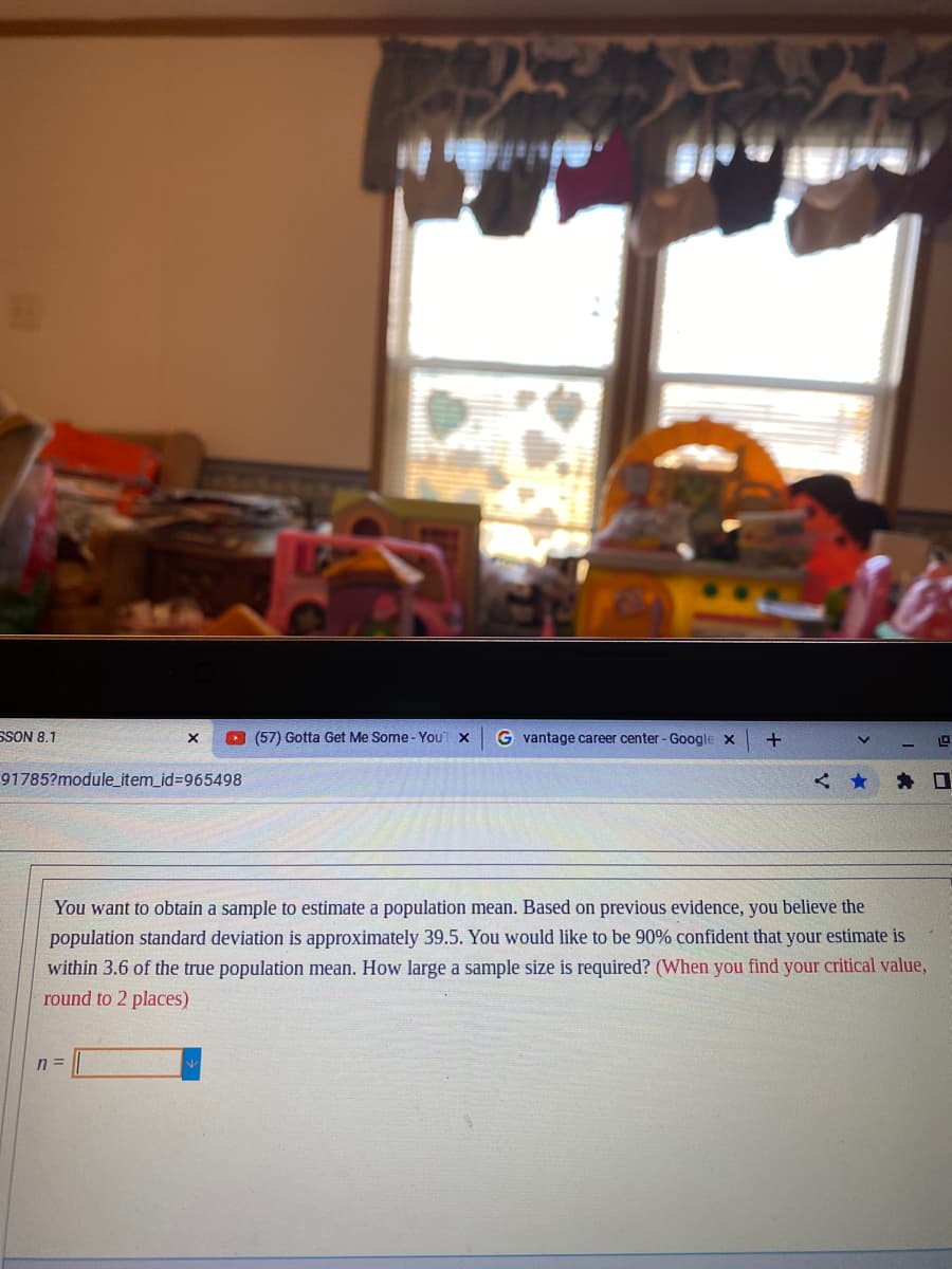 SSON 8.1
X
91785?module_item_id=965498
n =
(57) Gotta Get Me Some - YouT X
Gvantage career center - Google X
+
The
You want to obtain a sample to estimate a population mean. Based on previous evidence, you believe the
population standard deviation is approximately 39.5. You would like to be 90% confident that your estimate is
within 3.6 of the true population mean. How large a sample size is required? (When you find your critical value,
round to 2 places)
1.9
< ★ ★口