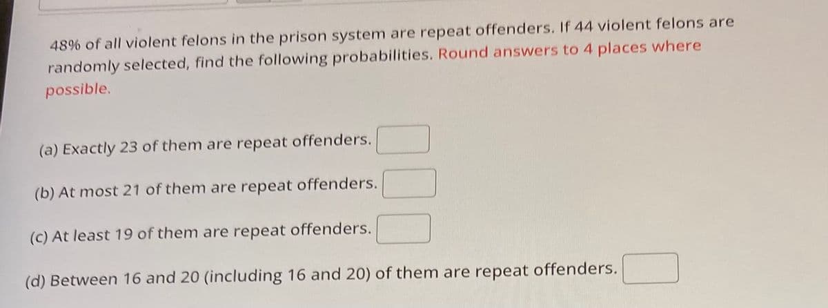 **Statistical Probability in Criminal Recidivism**

In any given prison system, it is crucial to understand the patterns of repeat offences among violent felons for effective rehabilitation and policy formulation. Based on studies, 48% of all violent felons in the prison system are identified as repeat offenders. In a random selection of 44 violent felons, we can determine the probability of different scenarios regarding repeat offences. Below are some probabilistic assessments:

1. **Exactly 23 repeat offenders:**
   Calculate the probability that exactly 23 out of the 44 felons are repeat offenders.

2. **At most 21 repeat offenders:**
   Calculate the probability that 21 or fewer of the 44 felons are repeat offenders.

3. **At least 19 repeat offenders:**
   Calculate the probability that 19 or more of the 44 felons are repeat offenders.

4. **Between 16 and 20 (inclusive) repeat offenders:**
   Calculate the probability that the number of repeat offenders among the 44 felons falls between 16 and 20, both numbers included.

Please ensure that all answers are calculated and rounded to four decimal places where applicable to maintain accuracy and consistency in reporting.

Understanding these probabilities enlightens us on the dynamics of repeat offences, enabling more targeted interventions in the criminal justice system.