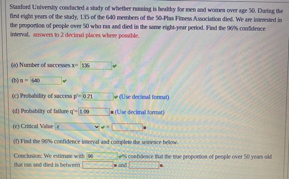 Stanford University conducted a study of whether running is healthy for men and women over age 50. During the
first eight years of the study, 135 of the 640 members of the 50-Plus Fitness Association died. We are interested in
the proportion of people over 50 who ran and died in the same eight-year period. Find the 96% confidence
interval. answers to 2 decimal places where possible.
(a) Number of successes x= 135
(b) n = 640
Thun
(c) Probability of success p'= 0.21
(d) Probabilty of failure q'= 1.09
(e) Critical Value z
11
(Use decimal format)
(Use decimal format)
(1) Find the 96% confidence interval and complete the sentence below.
Conclusion: We estimate with 96
that ran and died is between
% confidence that the true proportion of people over 50 years old
and
