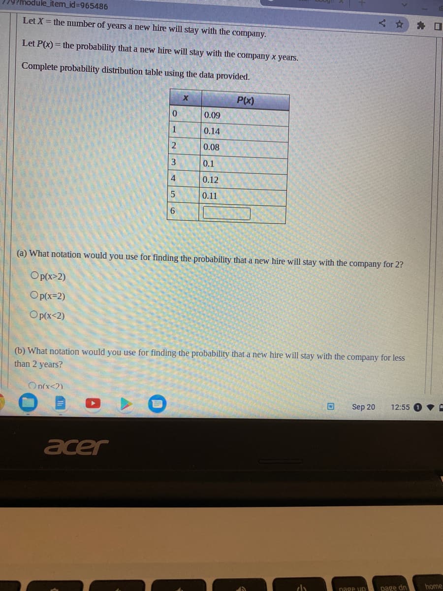 779?module_item_id=965486
Let X = the number of years a new hire will stay with the company.
Let P(x) = the probability that a new hire will stay with the company x years.
Complete probability distribution table using the data provided.
0
1
2
3
4
5
6
On(x<2)
X
acer
0.09
0.14
0.08
0.1
0.12
0.11
P(x)
(a) What notation would you use for finding the probability that a new hire will stay with the company for 2?
Op(x>2)
Op(x-2)
Op(x<2)
(b) What notation would you use for finding the probability that a new hire will stay with the company for less
than 2 years?
راء
W
<
Sep 20
page up
12:55
page dn
0
home