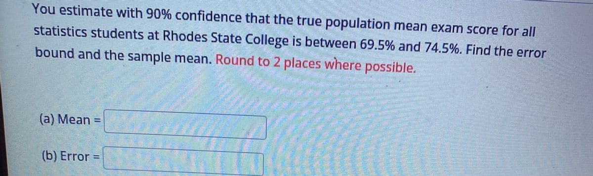 You estimate with 90% confidence that the true population mean exam score for all
statistics students at Rhodes State College is between 69.5% and 74.5%. Find the error
bound and the sample mean. Round to 2 places where possible.
(a) Mean =
(b) Error =
Time
**
Hang
Eftlens