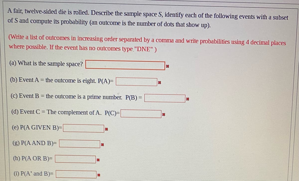 A fair, twelve-sided die is rolled. Describe the sample space S, identify each of the following events with a subset
of S and compute its probability (an outcome is the number of dots that show up).
(Write a list of outcomes in increasing order separated by a comma and write probabilities using 4 decimal places
where possible. If the event has no outcomes type. "DNE")
(a) What is the sample space?
(b) Event A = the outcome is eight. P(A)=
(c) Event B= the outcome is a prime number. P(B) =
(d) Event C = The complement of A. P(C)=
(e) P(A GIVEN B)=
(g) P(A AND B)=
(h) P(A OR B)=
(1) P(A' and B)=
*
*
*
3