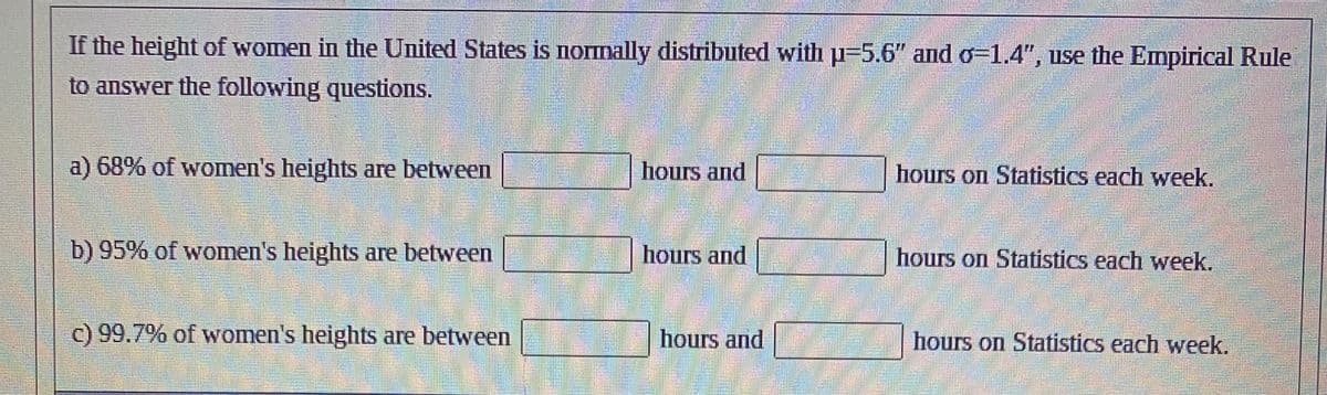 If the height of women in the United States is normally distributed with u-5.6" and o=1.4", use the Empirical Rule
to answer the following questions.
a) 68% of women's heights are between
b) 95% of women's heights are between
c) 99.7% of women's heights are between
hours and
hours and
hours and
hours on Statistics each week.
hours on Statistics each week.
hours on Statistics each week.