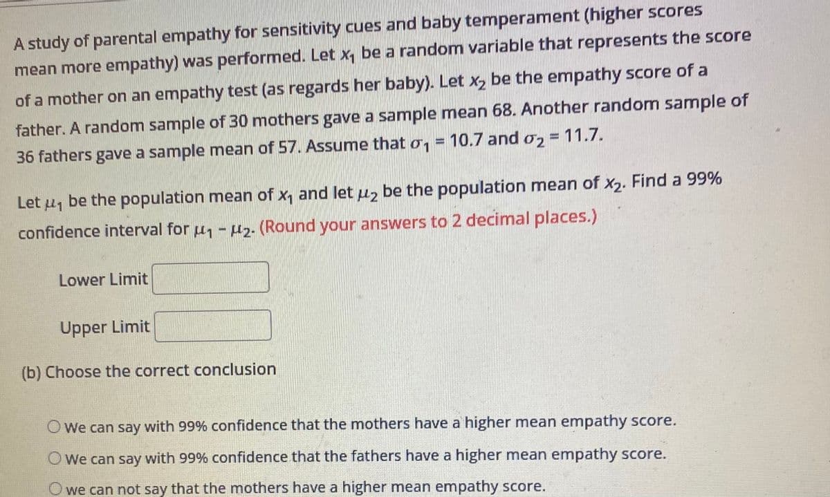 A study of parental empathy for sensitivity cues and baby temperament (higher scores
mean more empathy) was performed. Let x₁ be a random variable that represents the score
of a mother on an empathy test (as regards her baby). Let x₂ be the empathy score of a
father. A random sample of 30 mothers gave a sample mean 68. Another random sample of
36 fathers gave a sample mean of 57. Assume that o₁ = 10.7 and 2 = 11.7.
Let ₁ be the population mean of x₁ and let uz be the population mean of x₂. Find a 99%
confidence interval for ₁-₂. (Round your answers to 2 decimal places.)
Lower Limit
Upper Limit
(b) Choose the correct conclusion
O We can say with 99% confidence that the mothers have a higher mean empathy score.
O We can say with 99% confidence that the fathers have a higher mean empathy score.
O we can not say that the mothers have a higher mean empathy score.