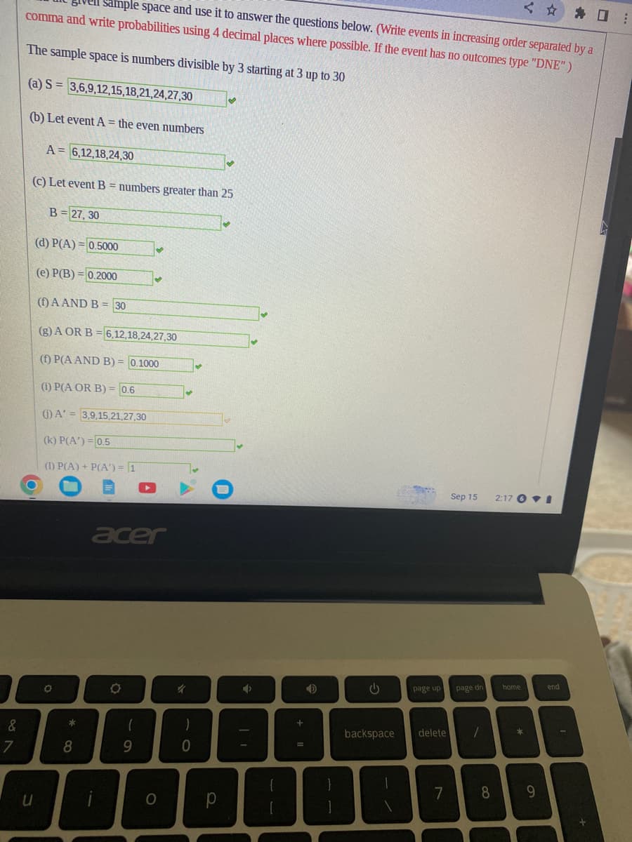 &
7
✰ ☐ :
Sample space and use it to answer the questions below. (Write events in increasing order separated by a
comma and write probabilities using 4 decimal places where possible. If the event has no outcomes type "DNE")
The sample space is numbers divisible by 3 starting at 3 up to 30
(a) S 3,6,9,12,15,18,21,24,27,30
(b) Let event A = the even numbers
A= 6,12,18,24,30
(c) Let event B = numbers greater than 25
u
B= 27, 30
(d) P(A)=0.5000
(e) P(B) = 0.2000
(1) A AND B = 30
(g) A OR B = 6,12,18,24,27,30
(1) P(A AND B) = 0.1000
(1) P(A OR B) = 0.6
(1) A'= 3,9,15,21,27,30
(k) P(A')=0.5
(1) P(A) + P(A) = 1
O
8
acer
O
(
✔
9
O
✓
it
)
0
✔
✔
р
✰
+ 11
G
page up
backspace delete
7
Sep 15
page dn
1
<
2:17 I
home
*
8 9
end
