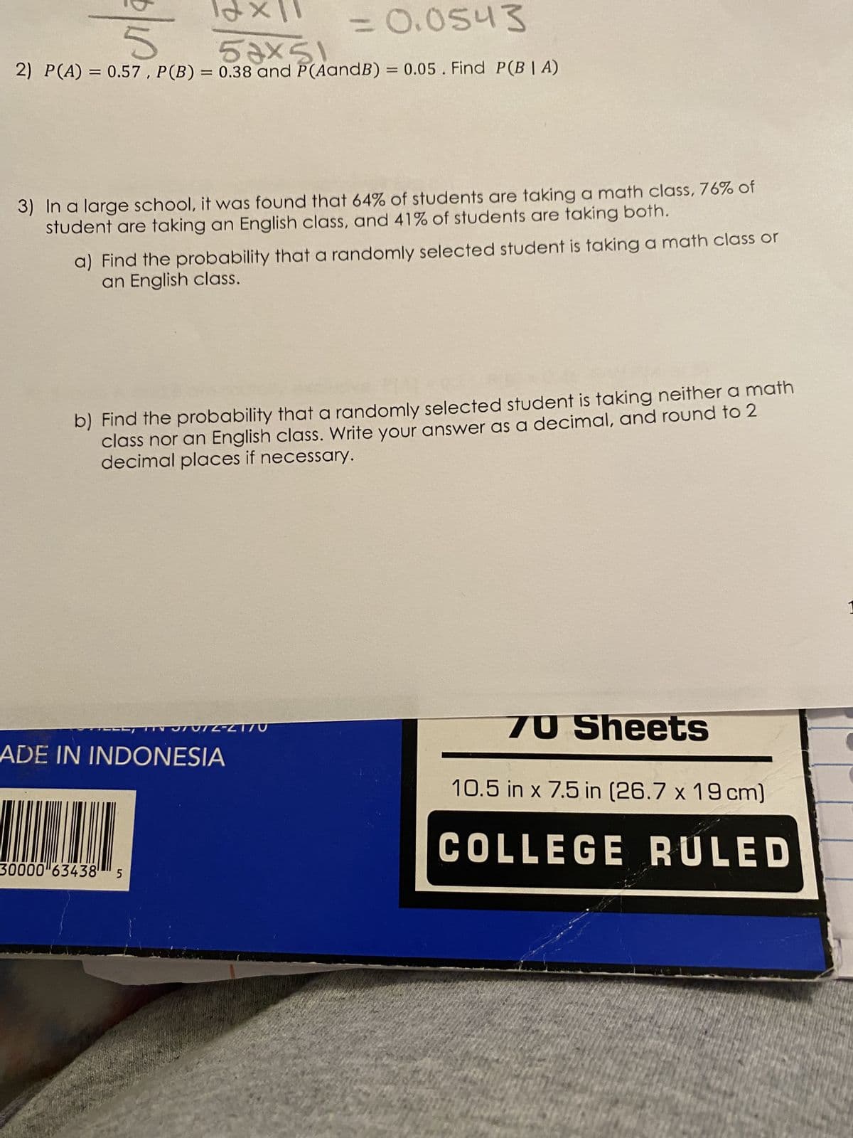 12x11
53x5
= 0.0543
5
2) P(A) = 0.57, P (B) = 0.38 and P(AandB) = 0.05. Find P(BIA)
3) In a large school, it was found that 64% of students are taking a math class, 76% of
student are taking an English class, and 41% of students are taking both.
a) Find the probability that a randomly selected student is taking a math class or
an English class.
b) Find the probability that a randomly selected student is taking neither a math
class nor an English class. Write your answer as a decimal, and round to 2
decimal places if necessary.
TVIZ-L170
ADE IN INDONESIA
HUNIN
30000"63438 5
70 Sheets
10.5 in x 7.5 in (26.7 x 19 cm)
COLLEGE RULED
1