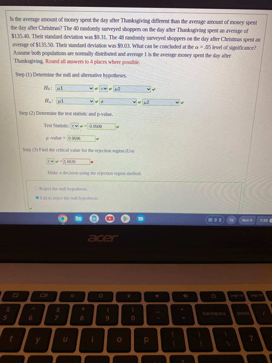 Is the average amount of money spent the day after Thanksgiving different than the average amount of money spent
the day after Christmas? The 40 randomly surveyed shoppers on the day after Thanksgiving spent an average of
$135.40. Their standard deviation was $9.31. The 48 randomly surveyed shoppers on the day after Christmas spent an
average of $135.50. Their standard deviation was $9.03. What can be concluded at the a = .05 level of significance?
Assume both populations are normally distributed and average 1 is the average money spent the day after
Thanksgiving. Round all answers to 4 places where possible.
Step (1) Determine the null and alternative hypotheses.
%
5
t
Ha: 1
Step (2) Determine the test statistic and p-value.
Test Statistic: t = -0.0509
Ho: 1
p-value=0.9596
Step (3) Find the critical value for the rejection region (Use
A
6
y
OReject the null hypothesis.
Fail to reject the null hypothesis.
1.6636
&
Make a decision using the rejection region method.
7
u
O
= μ2
✔
*
8
acer
O
(
9
O
)
0
μ2
р
ŷ
+
ODD
backspace
Nov 9 7:35 1
page up
delete
page dn
7
1