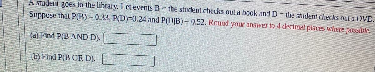 A student goes to the library. Let events B = the student checks out a book and D = the student checks out a DVD.
Suppose that P(B) = 0.33, P(D)-0.24 and P(DIB) = 0.52. Round your answer to 4 decimal places where possible.
(a) Find P(B AND D).
(b) Find P(B OR D).