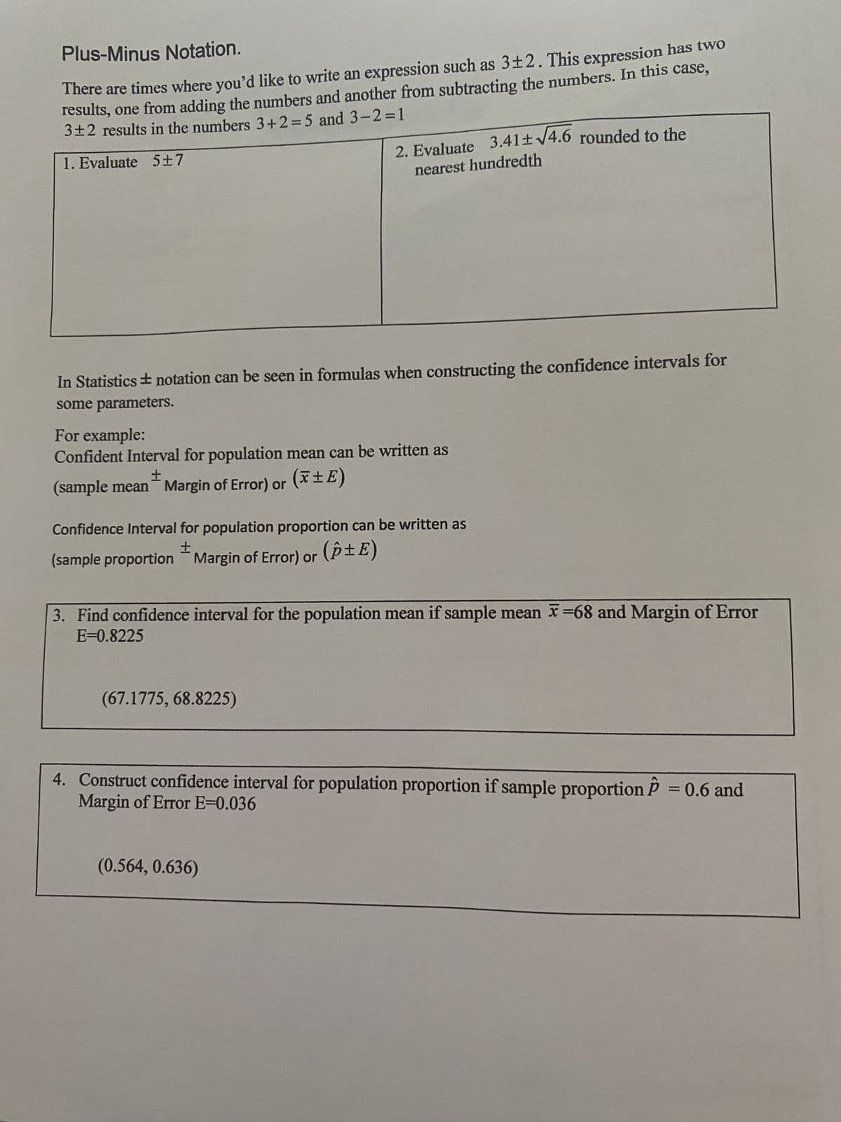 Plus-Minus Notation.
There are times where you'd like to write an expression such as 3±2. This expression has two
results, one from adding the numbers and another from subtracting the numbers. In this case,
3±2 results in the numbers 3+2=5 and 3-2=1
1. Evaluate 5±7
In Statistics #notation can be seen in formulas when constructing the confidence intervals for
some parameters.
For example:
Confident Interval for population mean can be written as
±
(sample mean Margin of Error) or
2. Evaluate 3.41± √4.6 rounded to the
nearest hundredth
(x ±E)
Confidence Interval for population proportion can be written as
± Margin of Error) or (±E)
or
(sample proportion Margin of Error)
(67.1775, 68.8225)
3. Find confidence interval for the population mean if sample mean x=68 and Margin of Error
E=0.8225
(0.564, 0.636)
4. Construct confidence interval for population proportion if sample proportion P = 0.6 and
Margin of Error E=0.036