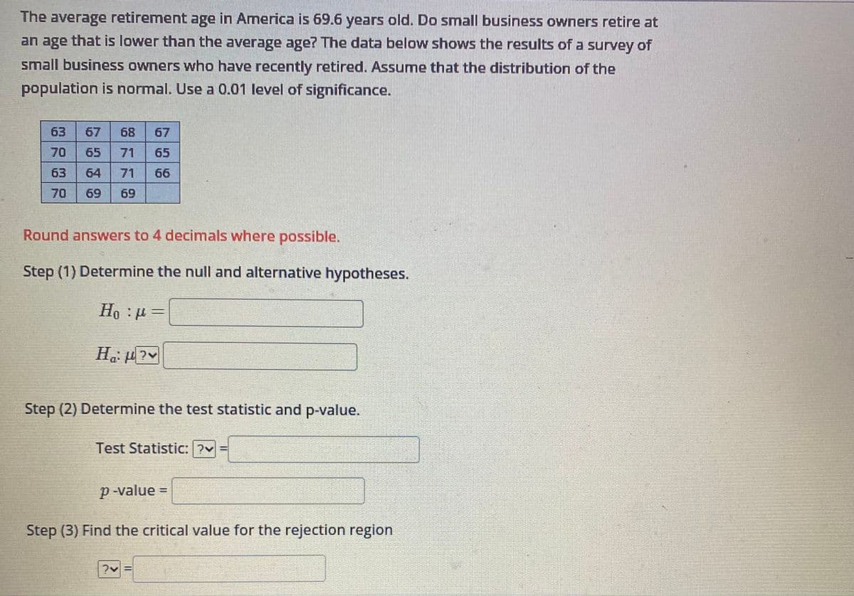 The average retirement age in America is 69.6 years old. Do small business owners retire at
an age that is lower than the average age? The data below shows the results of a survey of
small business owners who have recently retired. Assume that the distribution of the
population is normal. Use a 0.01 level of significance.
63
67 68 67
70 65 71 65
63
64 71 66
70
69 69
Round answers to 4 decimals where possible.
Step (1) Determine the null and alternative hypotheses.
Hop=
H₁:µ?v
Step (2) Determine the test statistic and p-value.
Test Statistic: ?v=
p-value =
Step (3) Find the critical value for the rejection region
|||