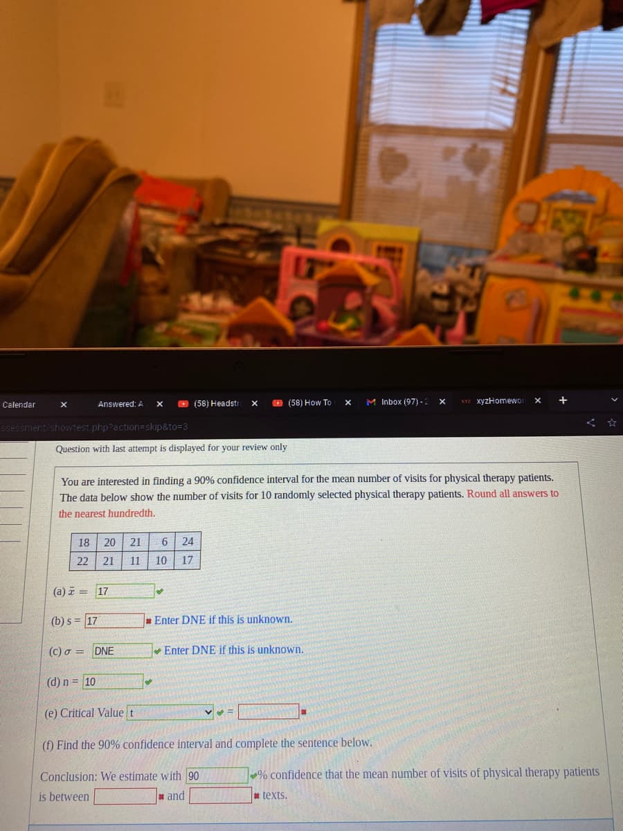 Calendar
X
Answered: A
ssessment/showtest.php?action=skip&to=3
Question with last attempt is displayed for your review only
X
18 20 21 6 24
22 21 11 10 17
(a) = 17
(b) s = 17
DNE
(58) Headstr X
10
You are interested in finding a 90% confidence interval for the mean number of visits for physical therapy patients.
The data below show the number of visits for 10 randomly selected physical therapy patients. Round all answers to
the nearest hundredth.
(58) How To X
Enter DNE if this is unknown.
M Inbox (97)-2
(c) o
(d) n =
(e) Critical Value t
(f) Find the 90% confidence interval and complete the sentence below.
Conclusion: We estimate with 90
is between
and
Enter DNE if this is unknown.
X
XYZ xyzHomewor
% confidence that the mean number of visits of physical therapy patients
#texts.