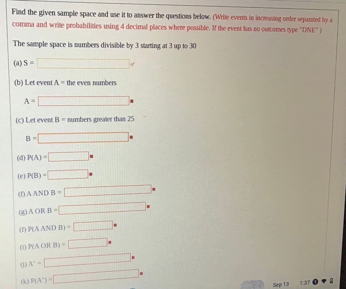 Find the given sample space and use it to answer the questions below. (Write events in increasing order separated by a
comma and write probabilities using 4 decimal places where possible. If the event has no outcomes type "DNE")
The sample space is numbers divisible by 3 starting at 3 up to 30
(a) S =
(b) Let event A = the even numbers
A =
(c) Let event B = numbers greater than 25
B =
(d) P(A) =
(e) P(B) =
(1) A AND B =
(g) A OR B =
(f) P(A AND B) =
(1) P(A OR B) =
(1) A' =
(k) P(A') =
It
t
Ex
林
#
Sep 13
1:37 (1