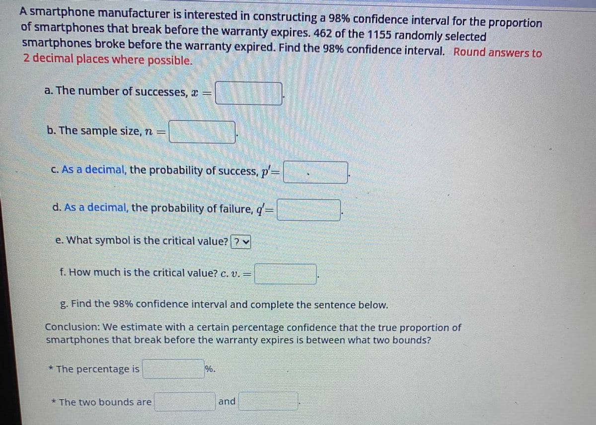 A smartphone manufacturer is interested in constructing a 98% confidence interval for the proportion
of smartphones that break before the warranty expires. 462 of the 1155 randomly selected
smartphones broke before the warranty expired. Find the 98% confidence interval. Round answers to
2 decimal places where possible.
a. The number of successes, * =
b. The sample size, n =
c. As a decimal, the probability of success, p=
d. As a decimal, the probability of failure, q'=
e. What symbol is the critical value??
f. How much is the critical value? c. v. =
g. Find the 98 % confidence interval and complete the sentence below.
Conclusion: We estimate with a certain percentage confidence that the true proportion of
smartphones that break before the warranty expires is between what two bounds?
* The percentage is
* The two bounds are
%.
and