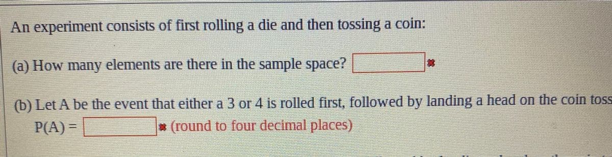 An experiment consists of first rolling a die and then tossing a coin:
(a) How many elements are there in the sample space?
(b) Let A be the event that either a 3 or 4 is rolled first, followed by landing a head on the coin toss
P(A)
(round to four decimal places)