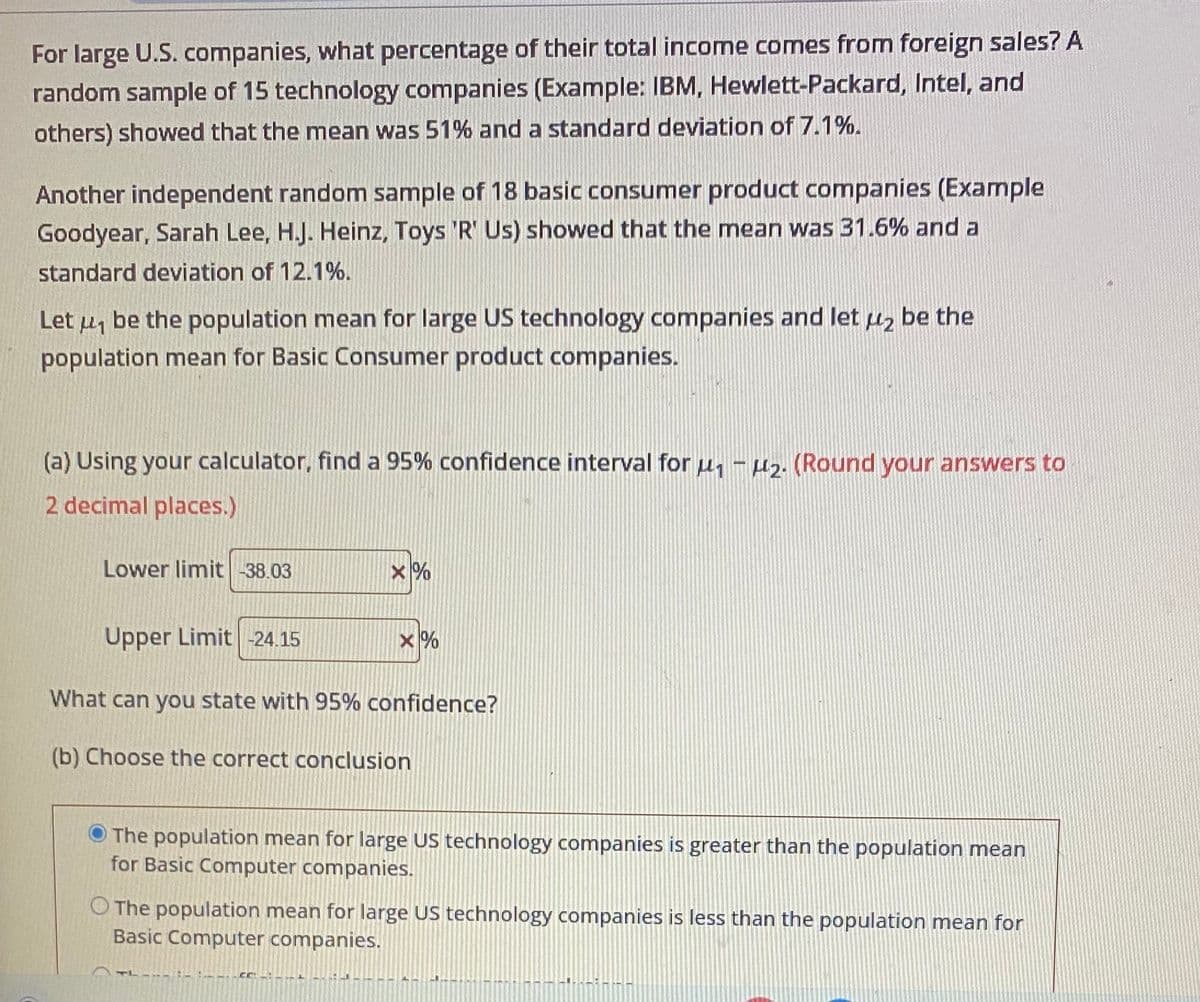 For large U.S. companies, what percentage of their total income comes from foreign sales? A
random sample of 15 technology companies (Example: IBM, Hewlett-Packard, Intel, and
others) showed that the mean was 51% and a standard deviation of 7.1%.
Another independent random sample of 18 basic consumer product companies (Example
Goodyear, Sarah Lee, H.J. Heinz, Toys 'R' Us) showed that the mean was 31.6% and a
standard deviation of 12.1%.
Let u be the population mean for large US technology companies and let μ₂ be the
population mean for Basic Consumer product companies.
(a) Using your calculator, find a 95% confidence interval for u₁-₂. (Round your answers to
2 decimal places.)
Lower limit -38.03
X%
Upper Limit -24.15
What can you state with 95% confidence?
(b) Choose the correct conclusion
X%
The population mean for large US technology companies is greater than the population mean
for Basic Computer companies.
Cr: -:--nt d
The population mean for large US technology companies is less than the population mean for
Basic Computer companies.