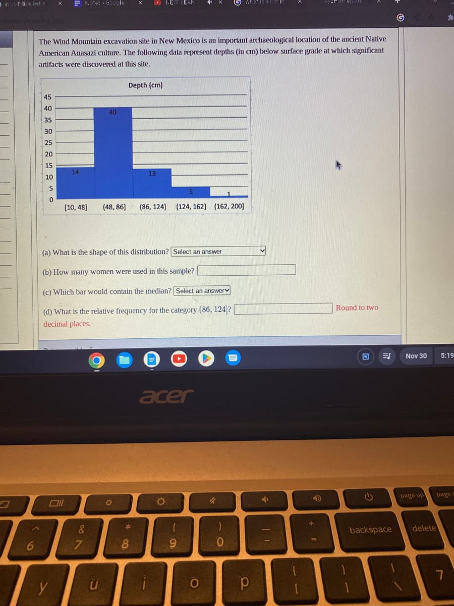 /showtest php
6
45
40
35
30
25
20
15
10
5
0
The Wind Mountain excavation site in New Mexico is an important archaeological location of the ancient Native
American Anasazi culture. The following data represent depths (in cm) below surface grade at which significant
artifacts were discovered at this site.
14
y
Notes Google
&
7
[10,48] (48,86] (86, 124] (124, 162] (162, 200]
(a) What is the shape of this distribution? Select an answer
(b) How many women were used in this sample?
(c) Which bar would contain the median? Select an answer
(d) What is the relative frequency for the category (86, 124]?
decimal places.
40
O
u
Depth (cm)
O
NEW YEAR
*
8
acer
i
O
(
9
O
k
)
0
р
v
4
11
4
Round to two
ES
backspace
Nov 30
page up page e
ABR
5:19
delete
7