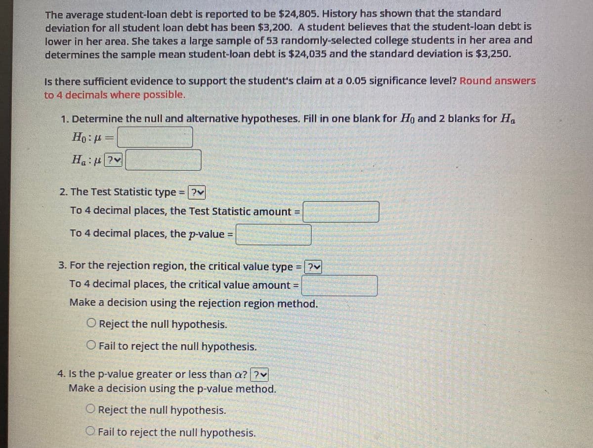 The average student-loan debt is reported to be $24,805. History has shown that the standard
deviation for all student loan debt has been $3,200. A student believes that the student-loan debt is
lower in her area. She takes a large sample of 53 randomly-selected college students in her area and
determines the sample mean student-loan debt is $24,035 and the standard deviation is $3,250.
Is there sufficient evidence to support the student's claim at a 0.05 significance level? Round answers
to 4 decimals where possible.
1. Determine the null and alternative hypotheses. Fill in one blank for Ho and 2 blanks for Ha
Ho: μ =
H₁:?
2. The Test Statistic type
To 4 decimal places, the Test Statistic amount
To 4 decimal places, the p-value =
H
FELESTE
3. For the rejection region, the critical value type
To 4 decimal places, the critical value amount =
Make a decision using the rejection region method.
O Reject the null hypothesis.
O Fail to reject the null hypothesis.
4. Is the p-value greater or less than a? ?v
Make a decision using the p-value method.
O Reject the null hypothesis.
O Fail to reject the null hypothesis.