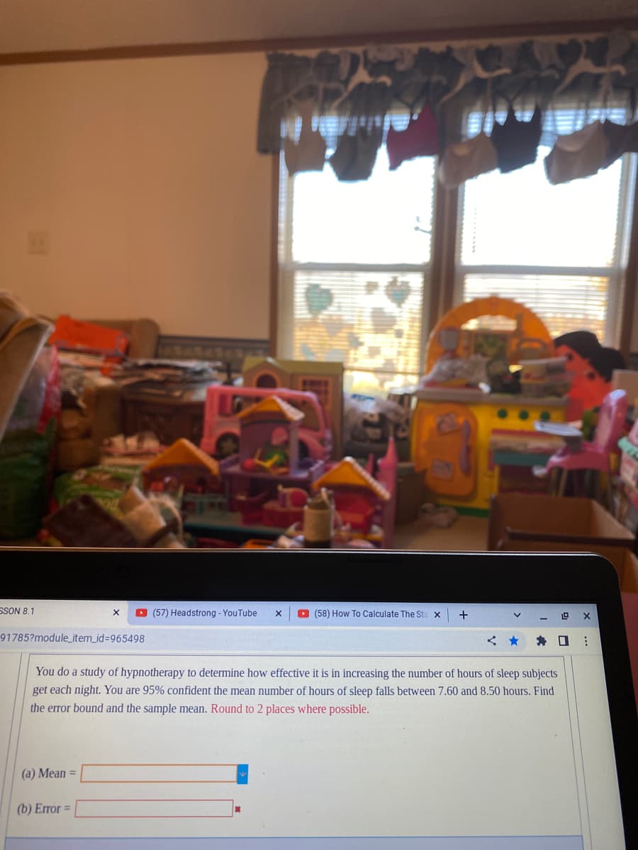SSON 8.1
91785?module_item_id=965498
X ▸ (57) Headstrong - YouTube X
(a) Mean =
(b) Error =
(58) How To Calculate The Sta x
+
V
You do a study of hypnotherapy to determine how effective it is in increasing the number of hours of sleep subjects
get each night. You are 95% confident the mean number of hours of sleep falls between 7.60 and 8.50 hours. Find
the error bound and the sample mean. Round to 2 places where possible.
1.0
✰ ☐
X
⠀