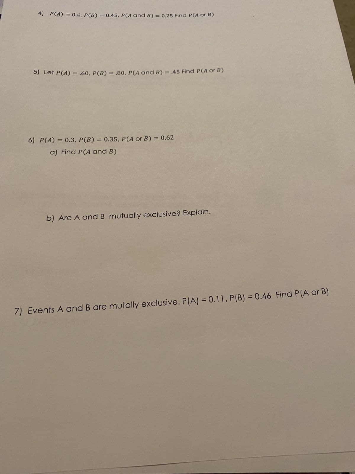 4) P(A) = 0.4, P (B) = 0.45, P(A and B) = 0.25 Find P(A or B)
5) Let P(A) = .60, P(B) = .80, P(A and B) = .45 Find P(A or B)
6) P(A) = 0.3, P(B) = 0.35, P(A or B) = 0.62
a) Find P(A and B)
b) Are A and B mutually exclusive? Explain.
7) Events A and B are mutally exclusive. P(A) = 0.11, P(B) = 0.46 Find P(A or B)