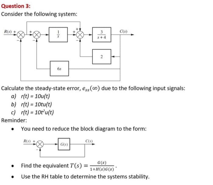 Question 3:
Consider the following system:
R(s) +
b)
r(t) = 10tu(t)
c) r(t) = 10t²u(t)
●
68
Calculate the steady-state error, ess (0o) due to the following input signals:
a) r(t) = 10u(t)
●
R(S)
3
s+4
Reminder:
• You need to reduce the block diagram to the form:
2
G(s)
C(s)
Find the equivalent T(s) =
G(s)
1+H(s) G(s)
Use the RH table to determine the systems stability.