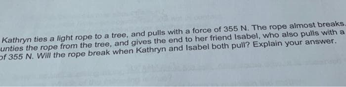 Kathryn ties a light rope to a tree, and pulls with a force of 355 N. The rope almost breaks.
unties the rope from the tree, and gives the end to her friend Isabel, who also pulls with a
of 355 N. Will the rope break when Kathryn and Isabel both pull? Explain your answer.