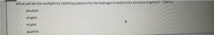 What will be the multiplicity (splitting pattern) for the hydrogen in bold in this structure fragment? CHCH.
doublet
singlet
triplet
quartet
+