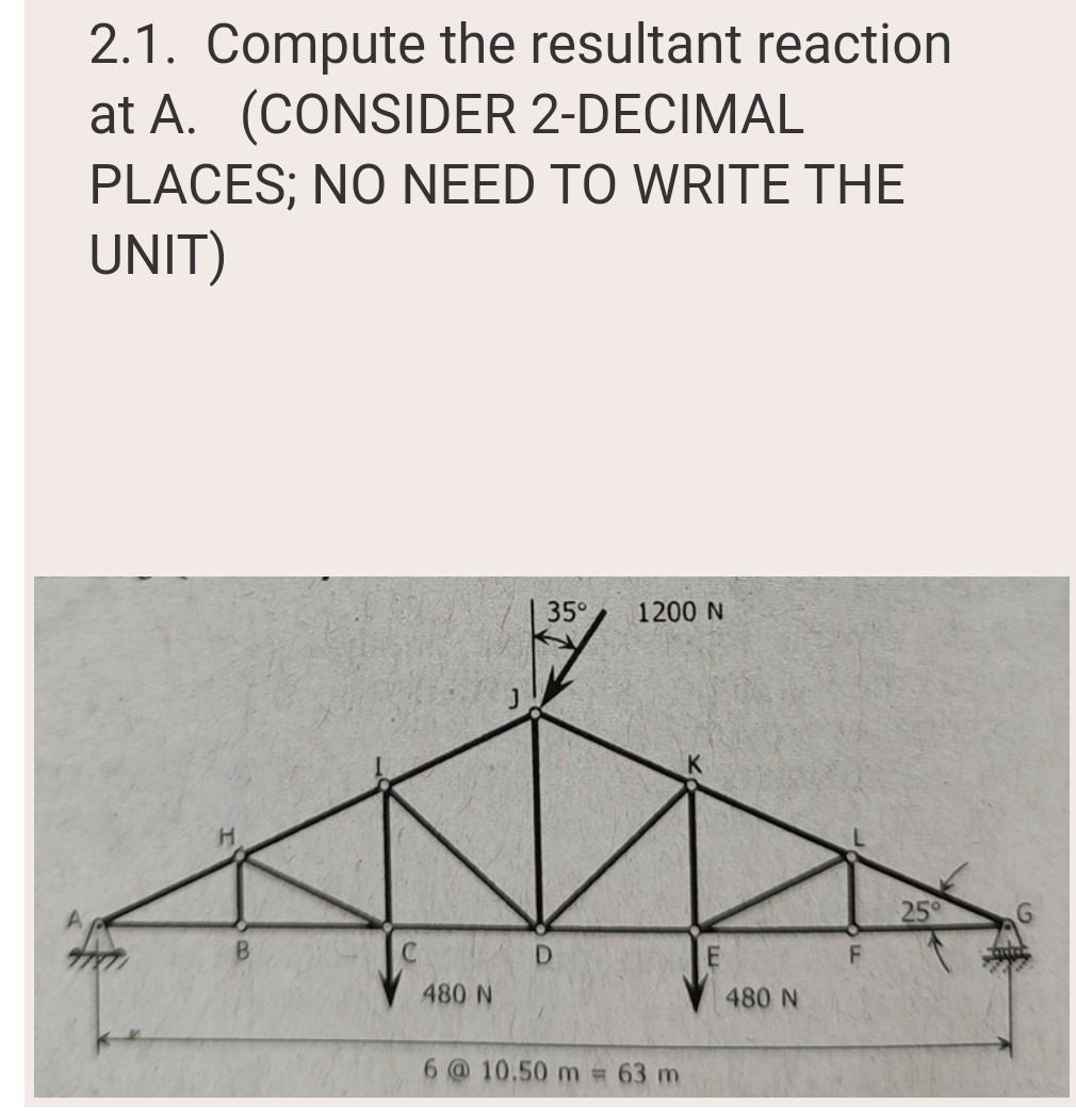 2.1. Compute the resultant reaction
at A. (CONSIDER 2-DECIMAL
PLACES; NO NEED TO WRITE THE
UNIT)
H
B
480 N
35° 1200 N
D
6 @ 10.50 m = 63 m
480 N
F
25°