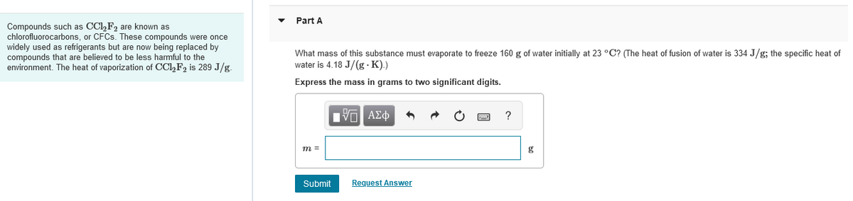 Compounds such as CCl₂ F₂ are known as
chlorofluorocarbons, or CFCs. These compounds were once
widely used as refrigerants but are now being replaced by
compounds that are believed to be less harmful to the
environment. The heat of vaporization of CC1₂F2 is 289 J/g.
Part A
What mass of this substance must evaporate to freeze 160 g of water initially at 23 °C? (The heat of fusion of water is 334 J/g; the specific heat of
water is 4.18 J/(g-K).)
Express the mass in grams to two significant digits.
15| ΑΣΦ
?
m =
Submit
Request Answer