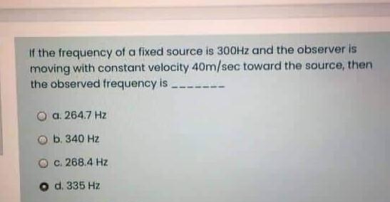 If the frequency of a fixed source is 300Hz and the observer is
moving with constant velocity 40m/sec toward the source, then
the observed frequency is ___
Ⓒa. 264.7 Hz
b. 340 Hz
O c. 268.4 Hz
O d. 335 Hz